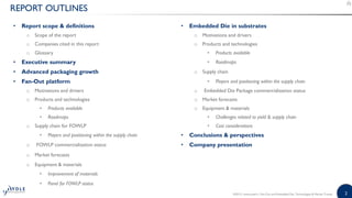 2
REPORT OUTLINES
• Report scope & definitions • Embedded Die in substrates
o Scope of the report o Motivations and drivers
o Companies cited in this report o Products and technologies
o Glossary • Products available
• Executive summary • Roadmaps
• Advanced packaging growth o Supply chain
• Fan-Out platform • Players and positioning within the supply chain
o Motivations and drivers o Embedded Die Package commercialization status
o Products and technologies o Market forecasts
• Products available o Equipment & materials
• Roadmaps • Challenges related to yield & supply chain
o Supply chain for FOWLP • Cost considerations
• Players and positioning within the supply chain • Conclusions & perspectives
o FOWLP commercialization status • Company presentation
o Market forecasts
o Equipment & materials
• Improvement of materials
• Panel for FOWLP status
©2015 | www.yole.fr | Fan-Out and Embedded Die: Technologies & Market Trends
 