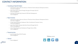 28
CONTACT INFORMATION
o Consulting and Specific Analysis
• North America: Steve LaFerriere, Director of Northern America Business Development,Yole Inc.
Email: laferriere@yole.fr
• Japan:Yutaka Katano, General Manager,Yole Japan & President,Yole K.K.
Email: katano@yole.fr
• RoW: Jean-Christophe Eloy, President & CEO,Yole Développement
Email: eloy@yole.fr
o Report business
• North America: Steve LaFerriere, Director of Northern America Business Development,Yole Inc.
Email: laferriere@yole.fr
• Europe: Fayçal El Khamassi, Headquarter Sales Coordination & Customer Service
Email: khamassi@yole.fr
• Japan & Asia:Takashi Onozawa, Sales Asia & General Manager,Yole K.K.
Email: onozawa@yole.fr
• Korea: HaileyYang, Business Development Manager, Korean Office
Email: yang@yole.fr
o Financial services
• Jean-Christophe Eloy, CEO & President
Email: eloy@yole.fr
o General
• Email: info@yole.fr
Follow us on
 