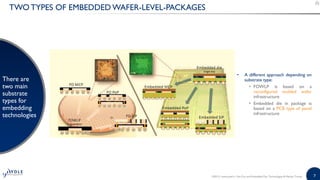 7
TWO TYPES OF EMBEDDED WAFER-LEVEL-PACKAGES
• A different approach depending on
substrate type:
• FOWLP is based on a
reconfigured molded wafer
infrastructure
• Embedded die in package is
based on a PCB type of panel
infrastructure
There are
two main
substrate
types for
embedding
technologies
©2015 | www.yole.fr | Fan-Out and Embedded Die: Technologies & Market Trends
 