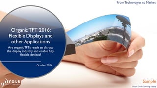 © 2015 - 2016
From Technologies to Market
OrganicTFT 2016:
Flexible Displays and
other Applications
Are organicTFTs ready to disrupt
the display industry and enable fully
flexible devices?
Sample
From Technologies to Market
Picture Credit: Samsung Display
FromTechnologies to Market
October 2016
 