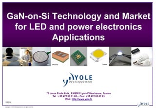 © 2014
Copyrights © Yole Développement SA. All rights reserved.
GaN-on-Si Technology and Market
for LED and power electronics
Applications
75 cours Emile Zola, F-69001 Lyon-Villeurbanne, France
Tel : +33 472 83 01 80 - Fax : +33 472 83 01 83
Web: http://www.yole.fr
OSRAM Aixtron CREELumiledsVerticle
Inc
FBHEpiGaN
AZZURRO
FBH EPC Corp. IMEC
Toshiba Plessey
 