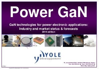 © 2014
Copyrights © Yole Développement SA. All rights reserved.
Power GaN
GaN technologies for power electronic applications:
Industry and market status & forecasts
2014 edition
75, cours Emile ZOLA, F-69100 Villeurbanne, France
Tel: +33 472 83 01 80 - Fax: +33 472 83 01 83
Web: http://www.yole.fr
Dow corning
FBHEpiGaN
AZZURRO
FBH EPC Corp. IMEC
YOLE DEVELOPPEMENT
 