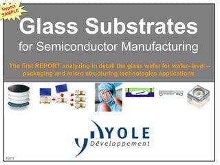 © 2013
Glass Substrates
for Semiconductor Manufacturing
The first REPORT analyzing in detail the glass wafer for wafer–level –
packaging and micro structuring technologies applications
 