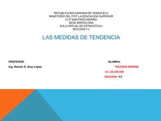 REPUBLICA BOLIVARIANA DE VENEZUELA
MINISTERIO DEL P.P.P LA EDUCACION SUPERIOR
I.U.P SANTIAGO MARIÑO
SEDE BARCELONA
AULA VIRTUAL DE ESTADISTICA I
SECCION Y.V
LAS MEDIDAS DE TENDENCIA
PROFESOR: ALUMNA:
Ing. Ramón A. Aray López YOLEIDIS MEDINA
C.I.:25.245.448
SECCION: Y.V
 