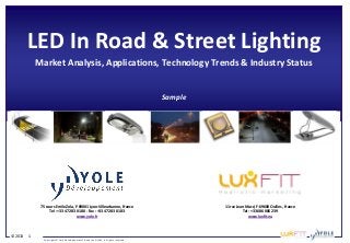 © 2013 1
Copyrights © Yole Développement SA and Lux Fit SAS. All rights reserved.
LED In Road & Street Lighting
Market Analysis, Applications, Technology Trends & Industry Status
Sample
75 cours Emile Zola, F-69001 Lyon-Villeurbanne, France
Tel : +33 472 83 01 80 - Fax : +33 472 83 01 83
www.yole.fr
11 rue Jean Macé, F-69600 Oullins, France
Tel : +33 686 086 239
www.luxfit.eu
 