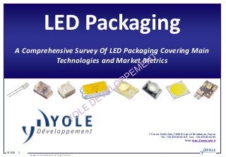 LED Packaging
     A Comprehensive Survey Of LED Packaging Covering Main
               Technologies and Market Metrics




                                                                        75 cours Emile Zola, F-69001 Lyon-Villeurbanne, France
                                                                                  Tel : +33 472 83 01 80 - Fax : +33 472 83 01 83
                                                                                                       Web: http://www.yole.fr



© 2012   1
             Copyrights © Yole Développement SA. All rights reserved.
 