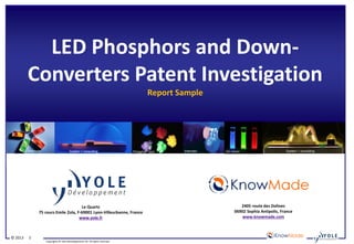 Copyrights © Yole Développement SA. All rights reserved.
© 2013 1
LED Phosphors and Down-
Converters Patent Investigation
Report Sample
Le Quartz
75 cours Emile Zola, F-69001 Lyon-Villeurbanne, France
www.yole.fr
2405 route des Dolines
06902 Sophia Antipolis, France
www.knowmade.com
Intematix System + consulting Phosphor Tech Intematix QD Vision System + consulting
 