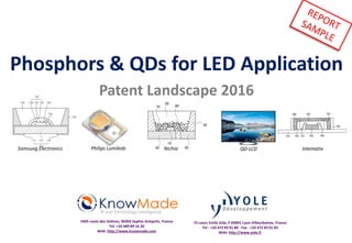 Phosphors & QDs for LED Application
Patent Landscape 2016
IP and Technology Intelligence
2405 route des Dolines, 06902 Sophia Antipolis, France
Tel: +33 489 89 16 20
Web: http://www.knowmade.com
75 cours Emile Zola, F-69001 Lyon-Villeurbanne, France
Tel : +33 472 83 01 80 - Fax : +33 472 83 01 83
Web: http://www.yole.fr
QD-LCDPhilips Lumileds QD Vision IntematixSamsung Electronics Nichia
 