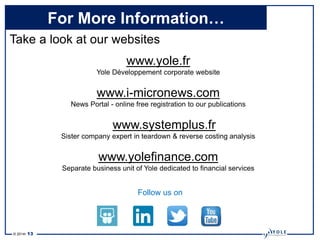 © 2014• 13
For More Information…
Take a look at our websites
www.yole.fr
Yole Développement corporate website
www.i-micronews.com
News Portal - online free registration to our publications
www.systemplus.fr
Sister company expert in teardown & reverse costing analysis
www.yolefinance.com
Separate business unit of Yole dedicated to financial services
Follow us on
 