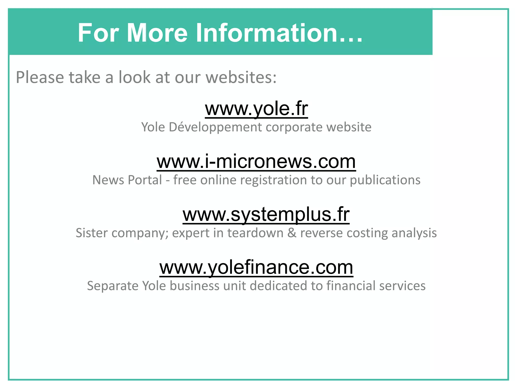 For More Information…
Please take a look at our websites:
www.yole.fr
Yole Développement corporate website
www.i-micronews.com
News Portal - free online registration to our publications
www.systemplus.fr
Sister company; expert in teardown & reverse costing analysis
www.yolefinance.com
Separate Yole business unit dedicated to financial services
 
