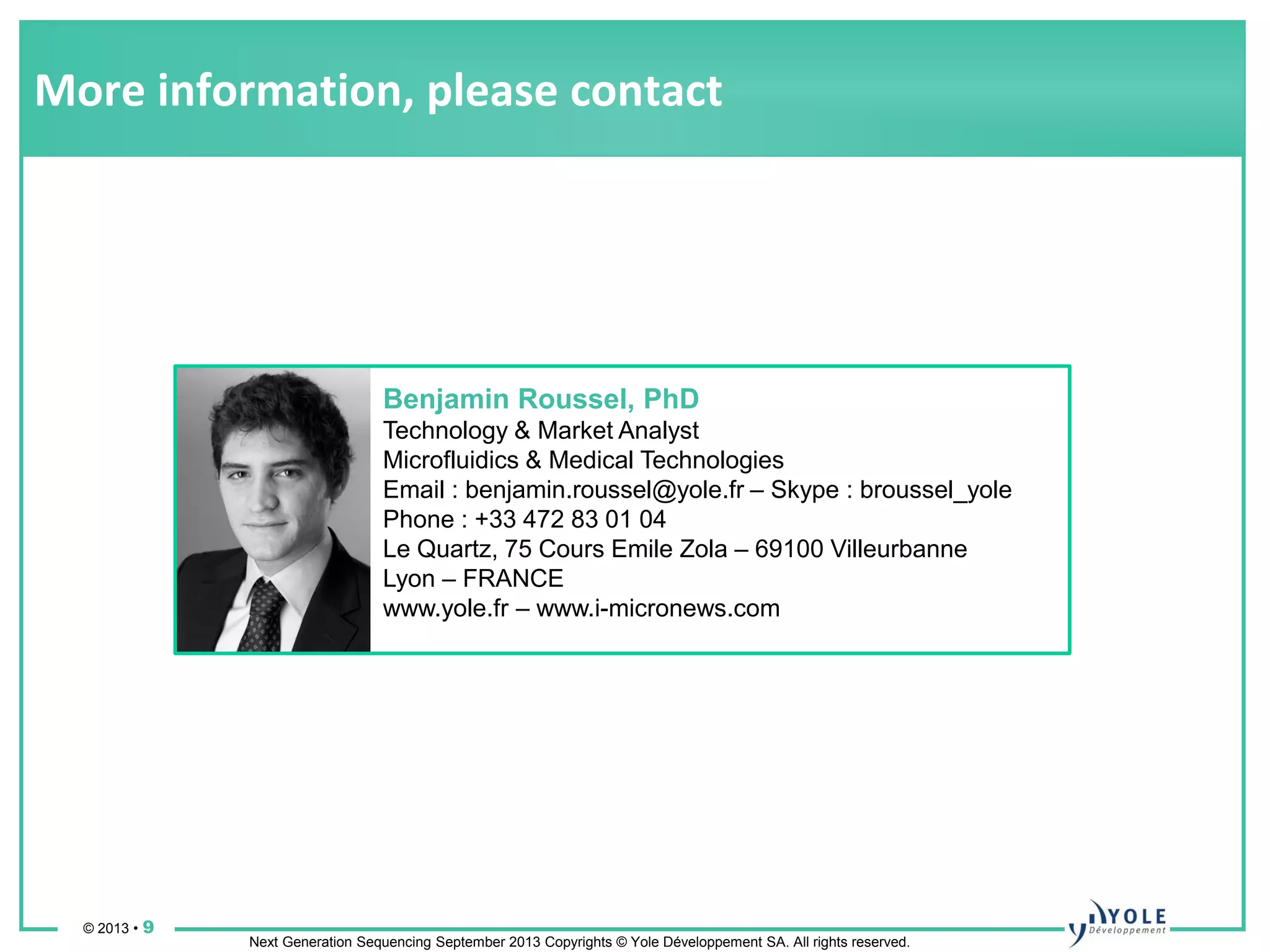 © 2013 • 9
Next Generation Sequencing September 2013 Copyrights © Yole Développement SA. All rights reserved.
More information, please contact
Benjamin Roussel, PhD
Technology & Market Analyst
Microfluidics & Medical Technologies
Email : benjamin.roussel@yole.fr – Skype : broussel_yole
Phone : +33 472 83 01 04
Le Quartz, 75 Cours Emile Zola – 69100 Villeurbanne
Lyon – FRANCE
www.yole.fr – www.i-micronews.com
 