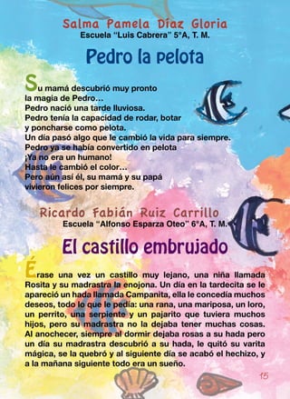 Salma Pamela Díaz Gloria
Escuela “Luis Cabrera” 5°A, T. M.
Pedro la pelota
Su mamá descubrió muy pronto
la magia de Pedro…
Pedro nació una tarde lluviosa.
Pedro tenía la capacidad de rodar, botar
y poncharse como pelota.
Un día pasó algo que le cambió la vida para siempre.
Pedro ya se había convertido en pelota
¡Ya no era un humano!
Hasta le cambió el color…
Pero aún así él, su mamá y su papá
vivieron felices por siempre.
Ricardo Fabián Ruiz Carrillo
Escuela “Alfonso Esparza Oteo” 6°A, T. M.
El castillo embrujado
Érase una vez un castillo muy lejano, una niña llamada
Rosita y su madrastra la enojona. Un día en la tardecita se le
apareció un hada llamada Campanita, ella le concedía muchos
deseos, todo lo que le pedía: una rana, una mariposa, un loro,
un perrito, una serpiente y un pajarito que tuviera muchos
hijos, pero su madrastra no la dejaba tener muchas cosas.
Al anochecer, siempre al dormir dejaba rosas a su hada pero
un día su madrastra descubrió a su hada, le quitó su varita
mágica, se la quebró y al siguiente día se acabó el hechizo, y
a la mañana siguiente todo era un sueño.
15
 
