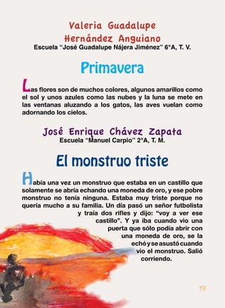 Valeria Guadalupe
Hernández Anguiano
Escuela “José Guadalupe Nájera Jiménez” 6°A, T. V.
Primavera
Las flores son de muchos colores, algunos amarillos como
el sol y unos azules como las nubes y la luna se mete en
las ventanas aluzando a los gatos, las aves vuelan como
adornando los cielos.
José Enrique Chávez Zapata
Escuela “Manuel Carpio” 2°A, T. M.
El monstruo triste
Había una vez un monstruo que estaba en un castillo que
solamente se abría echando una moneda de oro, y ese pobre
monstruo no tenía ninguna. Estaba muy triste porque no
quería mucho a su familia. Un día pasó un señor futbolista
y traía dos rifles y dijo: “voy a ver ese
castillo”. Y ya iba cuando vio una
puerta que sólo podía abrir con
una moneda de oro, se la
echóyseasustócuando
vio el monstruo. Salió
corriendo.
19
 