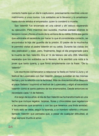 correcto hasta que un día lo capturaron, precisamente mientras unía en
matrimonio a unos novios. Los soldados se lo llevaron y lo arrastraron
hasta donde estaba el emperador, quien lo condenó a muerte.
San Valentín fue encerrado en una cárcel y ahí estuvo esperando
su ejecución. Pero mientras eso sucedía, muchas parejas jóvenes le
lanzaron notas y flores a través de la ventana de su celda. Entre esa gente
que admiraba al sacerdote por hacer lo que él consideraba correcto, se
encontraba la hija del guardia de la prisión. El padre de la muchacha
le permitió visitar al padre Valentín en su celda. Durante las visitas los
dos platicaban y reían, pero, finalmente, llegó el día programado para
la muerte de San Valentín. Era el 14 de febrero del año 269. Mientras
esperaba que los soldados se lo llevaran, él le escribió una nota a la
joven que tanto quería, y que firmó simplemente con la frase: “De tu
Valentín”
Los escritores comenzaron a relacionar la fiesta en honor a Juno y el
festival de Lupercales con San Valentín, porque sucedían en las mismas
fechas y por la relación con la fertilidad. Más de doscientos años después
el papa Gelasio I suprimió el festival de Lupercales y eligió al sacerdote
Valentín como el santo patrono de los enamorados. Desde entonces es
recordado cada 14 de febrero.
A lo largo de los años, el día de San Valentín se ha transformado en una
fecha que incluye regalos, tarjetas, flores y chocolates que regalamos
a las personas que amamos o con las que tenemos una linda amistad.
Y todo esto se debe, según la leyenda, a un hombre valiente y virtuoso
llamado Valentín que pensaba que, a pesar de cualquier dificultad, al
final siempre triunfa el amor.
24
 