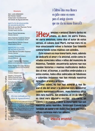Directorio
Ing. Luis Armando
ReynOso Femat
Gobernador Constitucional
del Estado de Aguascalientes
INSTITUTO DE EDUCACIÓN
DE AGUASCALIENTES
María de Lourdes Reynoso Femat
Secretaria Técnica del
Consejo Interior del IEA
Óscar Ponce Hernández
Director General
Alma Gabriela Gutiérrez Galván
Directora de Comunicacion Social
María Norma Orduña Chávez
Responsable Editorial
INSTITUTO CULTURAL
DE AGUASCALIENTES
Víctor Manuel González Esparza
Director General
Gustavo Vázquez Lozano
Director Editorial
Jorge H. Barberena Villalobos
Director de Enseñanza Artística Inicial
Pedro Rubén González Medina
Coordinador General de PROARTE
Edición
Gustavo Vázquez Lozano
Diseño y formación
Patricia Espínola Ayala
Araceli Suárez Aroche
Compilación, captura y
revisión de textos
Elena Bernal Medina
Leticia Figueroa Estrada
Patricia Guajardo Garza
Rocío Reyna Ortega
Mariana Torres Ruiz
¡Revista realizada por los
niños de Aguascalientes!
La revista Gato es una publicación bimensual
del Instituto de Educación de Aguascalientes
y del Instituto Cultural de Aguascalientes.
Año 2, Número 9. Distribución gratuita. Prohi-
bida su venta. Toda correspondencia deberá
ser dirigida a editorial@aguascalientes.gob.mx
Impresa en México
Portada: Almendra Yaratzeth de Santia-
go Nájera, 9 años, Centro Cultural Los
Arquitos.
Elniñoylamar:MisaelAlejandroParedes,13años
ìCultivo una rosa blanca
en julio como en enero
para el amigo sincero
que me da su mano francaÖî
¡Hey,
amigas y amigos! Quiero darles mi
mano, es decir, mi garra franca,
mi garra amistosa, como dice el autor de estos
versos, el cubano José Martí, porque para mí es
muy emocionante volver a festejar San Valentín
compartiendo estas páginas con ustedes.
Este número es muy importante, pues, además
de dedicarlo al amor y la amistad, están como in-
vitados especiales niños y niñas del municipio de
Asientos. También encontrarás autores que nos
regalan historias y poemas multicolores dedica-
dos al mar, al bosque, a castillos embrujados o a
gatas espías, todos ellos salpicados de fabulosas
y coloridas imágenes que han pintado nuestros
pequeños grandes artistas.
Como saben, no hay que esperar a que lle-
gue el día del amor y la amistad para demostrar
cuánto queremos a alguien, pues tenemos otros
364 para hacerlo. Sin embargo, el 14 de febrero
es ideal para dibujar o escribir una carta, un
cuento o un poema, y decir lo importante que son
nuestros seres queridos. ¡Inténtalo! Conviértete
también en autor y no dudes que será una mara-
villosa sorpresa para tus amigos.
¡Hasta pronto!
 