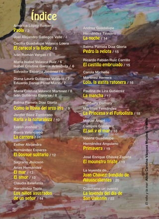 2
Índice
América López Romero
Paola / 3
Joel Alejandro Gallegos Valle / 4
Cecilia Guadalupe Velasco Loera
El caracol y la liebre / 5
Iván Román Vargas / 5
María Isabel Velasco Ruiz / 6
Isabel Cristina García Arámbula / 6
Salvador Esparza Jiménez / 6
Diana Laura Gutiérrez Velasco / 7
Eduardo Daniel Pérez Marín / 7
María Cristina Velasco Martínez / 8
Iván Gutiérrez Esparza / 8
Salma Pamela Díaz Gloria
Como la lluvia del arco iris / 9
Jenifer Báez Zambrano
Karla y la naturaleza / 10
Evelin Joshua
Ibarra Valenciano
La carrera / 11
Esther Alejandra
Hernández Esparza
El bosque solitario / 12
Sagrario Jhocson
Arias Hernández
El mar / 13
El amor / 13
Claudia Estefanía
Hernández Tapia
Los niños asustados
de un señor / 14
Andrea Guadalupe
Hernández Tinajero
La noche / 14
Salma Pamela Díaz Gloria
Pedro la pelota / 15
Ricardo Fabián Ruiz Carrillo
El castillo embrujado / 15
Carola Michelle
Martínez Herrera
Lola, la gatita ratonera / 16
Paulina de Lira Gutiérrez
La mancha / 17
Kimberly Damary
Martínez Fernández
La Princesa y el Futbolista / 18
Miguel Ángel
Campos González
El sol y el mar / 18
Valeria Guadalupe
Hernández Anguiano
Primavera / 19
José Enrique Chávez Zapata
El mounstro triste / 19
La leyenda de...
Juan Chávez: bandido de
Aguascalientes / 20
Cuéntame un cuento
La leyenda del día de
San Valentín / 22
Elniñoylamar:AliciaCarolinaVázquezMorales,10años
 