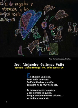 4
Joel Alejandro Gallegos Valle
Escuela “Miguel Hidalgo” 4°A, Zona escolar 39
En el jardín una rosa.
En el salón una cosa.
En Palo Alto hay una niña
que para mí es muy hermosa.
Te quiero mucho, te quiero,
y por siempre te querré.
Porque aunque me veas chiquito…
yo de ti me enamoré.
Aldo Michael Escobar, 11 años
 
