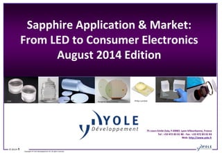 © 2012• 1
Copyrights © Yole Développement SA. All rights reserved.
Sapphire Application & Market:
From LED to Consumer Electronics
August 2014 Edition
75 cours Emile Zola, F-69001 Lyon-Villeurbanne, France
Tel : +33 472 83 01 80 - Fax : +33 472 83 01 83
Web: http://www.yole.fr
→
Core Fabrication
→
Wafer Slicing
→
Lapping
→
Diamond polishing
→
Geometry inspection
→
Optical inspection
→
Final cleaning
→
Epitaxy application
Philips LumiledsMonocrystalRubicon AppleGTAT Peregrine Semiconductor
 