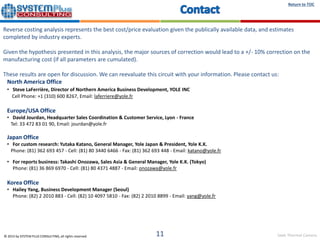 Seek Thermal Camera
Return to TOC
© 2015 by SYSTEM PLUS CONSULTING, all rights reserved. 11
Reverse costing analysis represents the best cost/price evaluation given the publically available data, and estimates
completed by industry experts.
Given the hypothesis presented in this analysis, the major sources of correction would lead to a +/- 10% correction on the
manufacturing cost (if all parameters are cumulated).
These results are open for discussion. We can reevaluate this circuit with your information. Please contact us:
North America Office
• Steve LaFerrière, Director of Northern America Business Development, YOLE INC
Cell Phone: +1 (310) 600 8267, Email: laferriere@yole.fr
Europe/USA Office
• David Jourdan, Headquarter Sales Coordination & Customer Service, Lyon - France
Tel: 33 472 83 01 90, Email: jourdan@yole.fr
Japan Office
• For custom research: Yutaka Katano, General Manager, Yole Japan & President, Yole K.K.
Phone: (81) 362 693 457 - Cell: (81) 80 3440 6466 - Fax: (81) 362 693 448 - Email: katano@yole.fr
• For reports business: Takashi Onozawa, Sales Asia & General Manager, Yole K.K. (Tokyo)
Phone: (81) 36 869 6970 - Cell: (81) 80 4371 4887 - Email: onozawa@yole.fr
Korea Office
• Hailey Yang, Business Development Manager (Seoul)
Phone: (82) 2 2010 883 - Cell: (82) 10 4097 5810 - Fax: (82) 2 2010 8899 - Email: yang@yole.fr
 