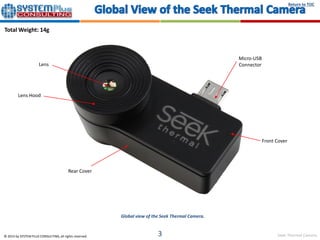 Seek Thermal Camera
Return to TOC
© 2015 by SYSTEM PLUS CONSULTING, all rights reserved. 3
Global view of the Seek Thermal Camera.
Total Weight: 14g
Rear Cover
Lens
Micro-USB
Connector
Front Cover
Lens Hood
 