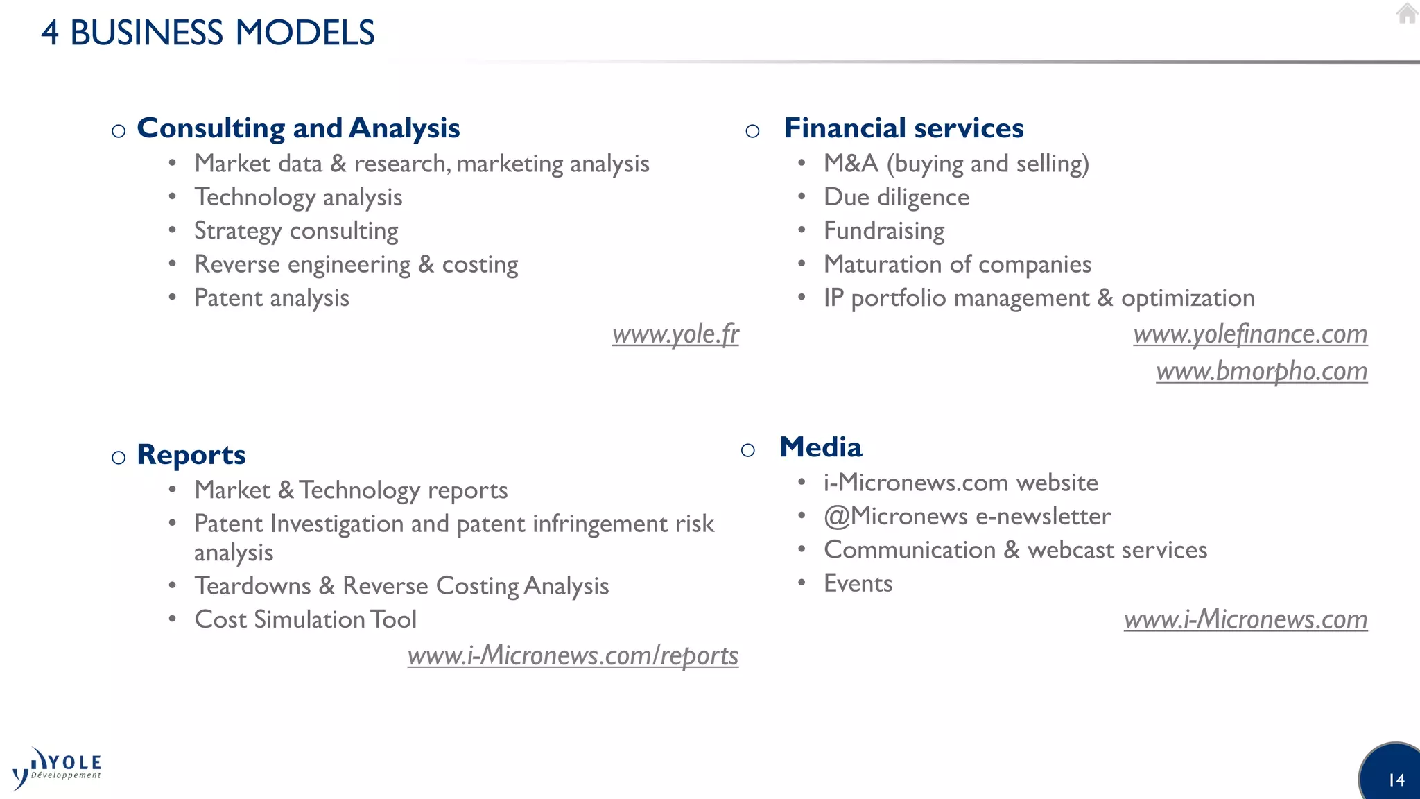 14
4 BUSINESS MODELS
o Consulting and Analysis
• Market data & research, marketing analysis
• Technology analysis
• Strategy consulting
• Reverse engineering & costing
• Patent analysis
www.yole.fr
o Reports
• Market &Technology reports
• Patent Investigation and patent infringement risk
analysis
• Teardowns & Reverse Costing Analysis
• Cost SimulationTool
www.i-Micronews.com/reports
o Financial services
• M&A (buying and selling)
• Due diligence
• Fundraising
• Maturation of companies
• IP portfolio management & optimization
www.yolefinance.com
www.bmorpho.com
o Media
• i-Micronews.com website
• @Micronews e-newsletter
• Communication & webcast services
• Events
www.i-Micronews.com
 