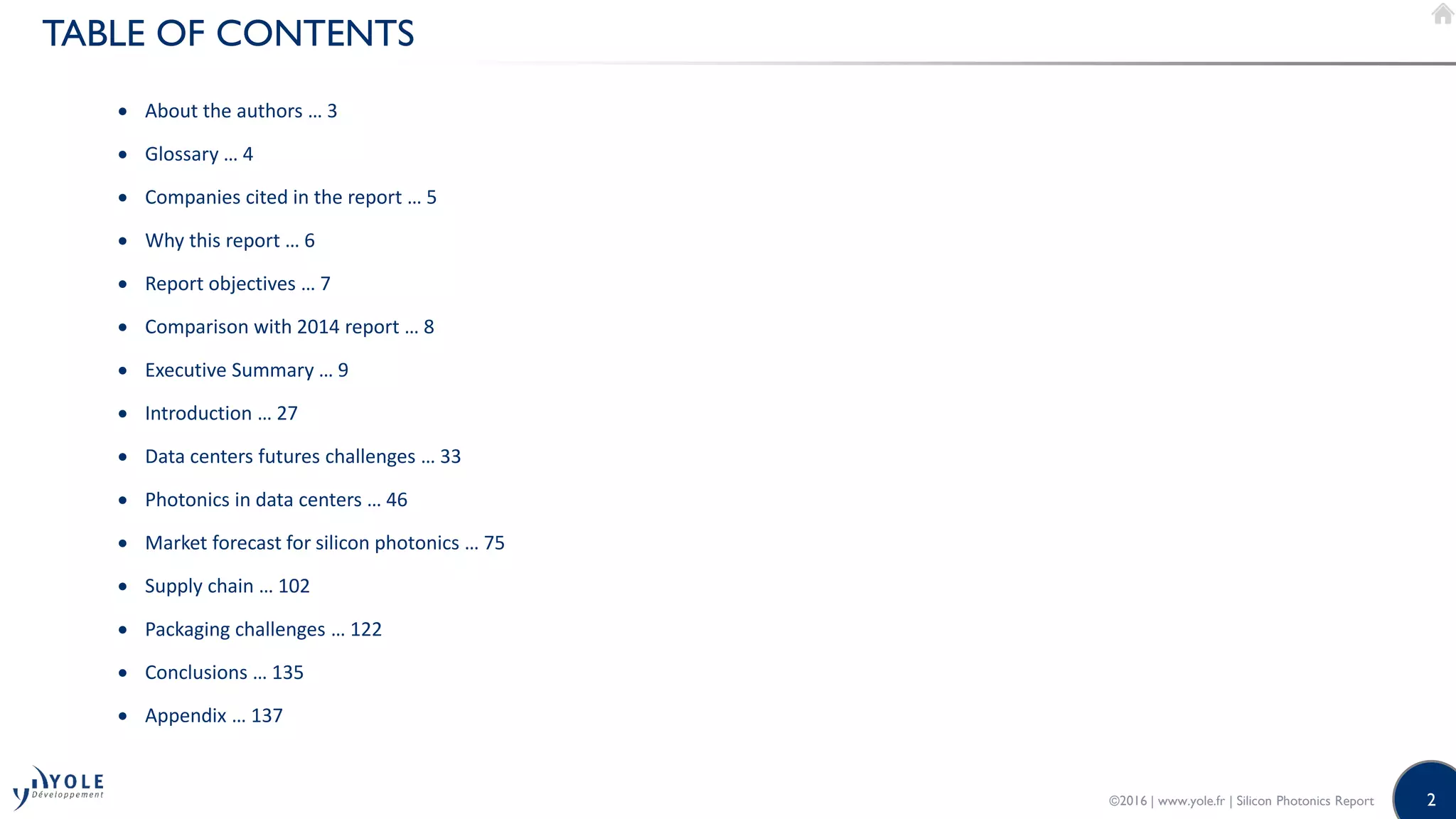 2
TABLE OF CONTENTS
 About the authors … 3
 Glossary … 4
 Companies cited in the report … 5
 Why this report … 6
 Report objectives … 7
 Comparison with 2014 report … 8
 Executive Summary … 9
 Introduction … 27
 Data centers futures challenges … 33
 Photonics in data centers … 46
 Market forecast for silicon photonics … 75
 Supply chain … 102
 Packaging challenges … 122
 Conclusions … 135
 Appendix … 137
©2016 | www.yole.fr | Silicon Photonics Report
 