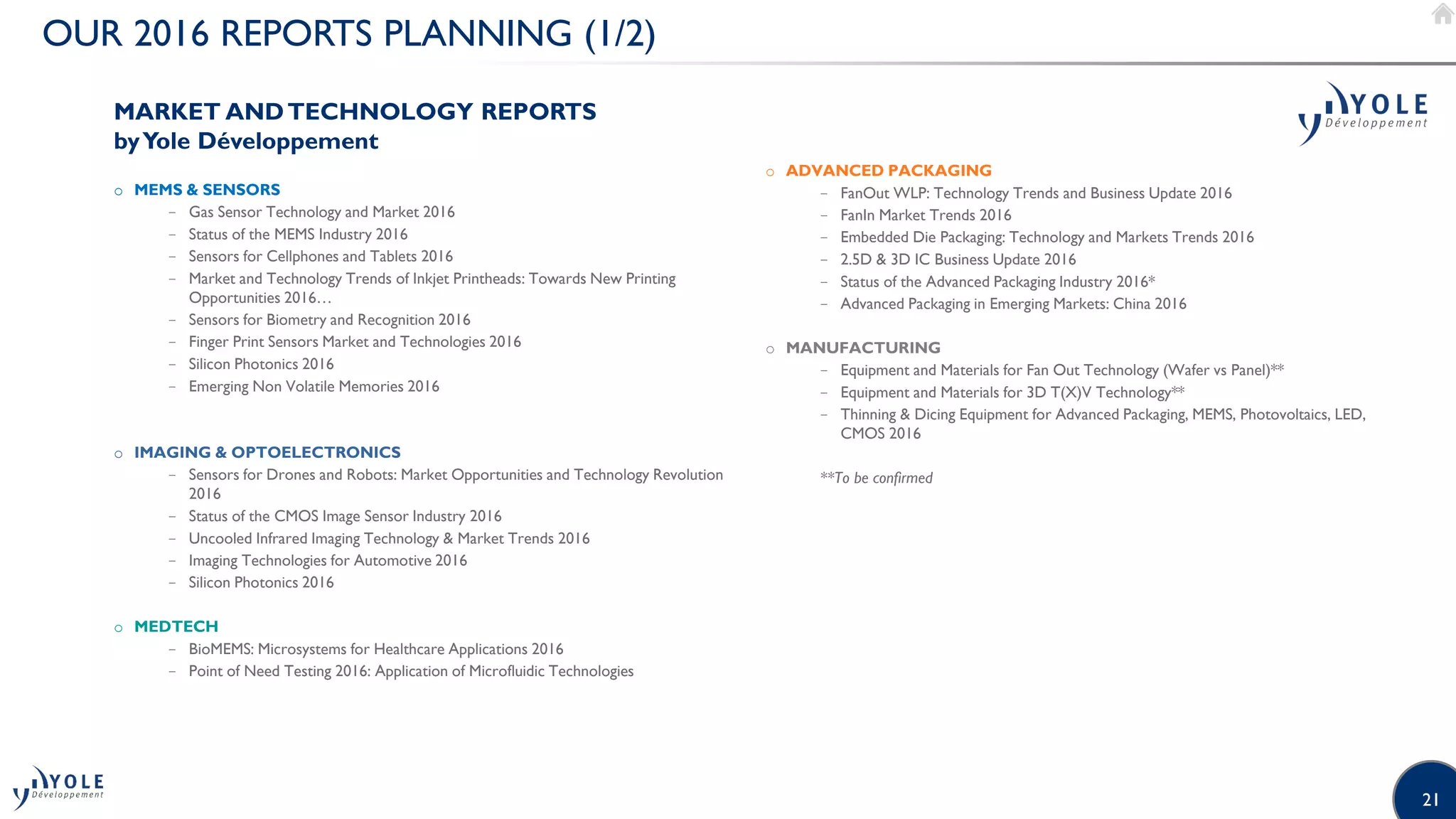 21
OUR 2016 REPORTS PLANNING (1/2)
MARKET ANDTECHNOLOGY REPORTS
byYole Développement
o MEMS & SENSORS
− Gas Sensor Technology and Market 2016
− Status of the MEMS Industry 2016
− Sensors for Cellphones and Tablets 2016
− Market and Technology Trends of Inkjet Printheads: Towards New Printing
Opportunities 2016…
− Sensors for Biometry and Recognition 2016
− Finger Print Sensors Market and Technologies 2016
− Silicon Photonics 2016
− Emerging Non Volatile Memories 2016
o IMAGING & OPTOELECTRONICS
− Sensors for Drones and Robots: Market Opportunities and Technology Revolution
2016
− Status of the CMOS Image Sensor Industry 2016
− Uncooled Infrared Imaging Technology & Market Trends 2016
− Imaging Technologies for Automotive 2016
− Silicon Photonics 2016
o MEDTECH
− BioMEMS: Microsystems for Healthcare Applications 2016
− Point of Need Testing 2016: Application of Microfluidic Technologies
o ADVANCED PACKAGING
− FanOut WLP: Technology Trends and Business Update 2016
− FanIn Market Trends 2016
− Embedded Die Packaging: Technology and Markets Trends 2016
− 2.5D & 3D IC Business Update 2016
− Status of the Advanced Packaging Industry 2016*
− Advanced Packaging in Emerging Markets: China 2016
o MANUFACTURING
− Equipment and Materials for Fan Out Technology (Wafer vs Panel)**
− Equipment and Materials for 3D T(X)V Technology**
− Thinning & Dicing Equipment for Advanced Packaging, MEMS, Photovoltaics, LED,
CMOS 2016
**To be confirmed
 