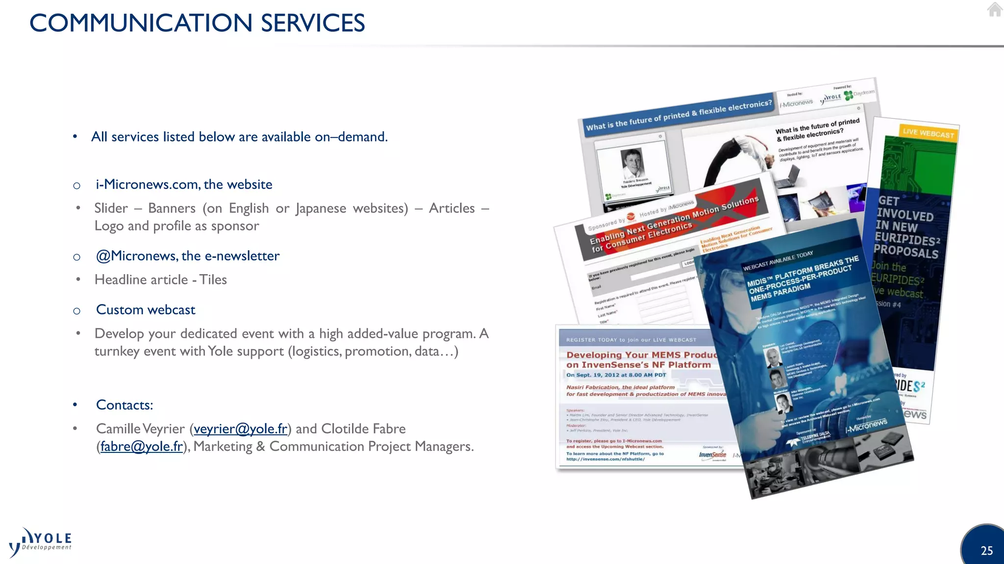 25
COMMUNICATION SERVICES
• All services listed below are available on–demand.
o i-Micronews.com, the website
• Slider – Banners (on English or Japanese websites) – Articles –
Logo and profile as sponsor
o @Micronews, the e-newsletter
• Headline article - Tiles
o Custom webcast
• Develop your dedicated event with a high added-value program. A
turnkey event withYole support (logistics, promotion, data…)
• Contacts:
• CamilleVeyrier (veyrier@yole.fr) and Clotilde Fabre
(fabre@yole.fr), Marketing & Communication Project Managers.
 