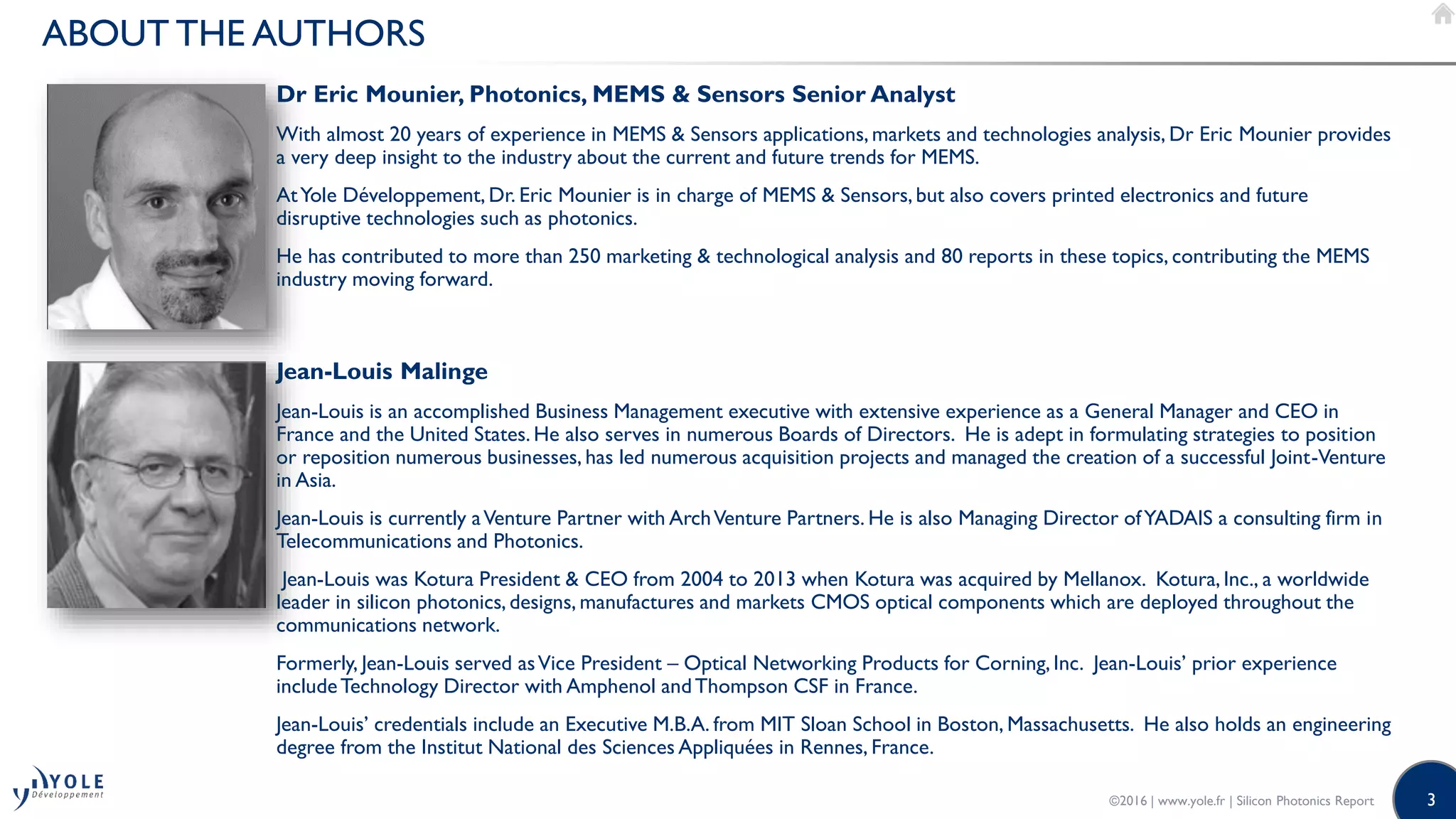 3
ABOUT THE AUTHORS
Dr Eric Mounier, Photonics, MEMS & Sensors Senior Analyst
With almost 20 years of experience in MEMS & Sensors applications, markets and technologies analysis, Dr Eric Mounier provides
a very deep insight to the industry about the current and future trends for MEMS.
AtYole Développement, Dr. Eric Mounier is in charge of MEMS & Sensors, but also covers printed electronics and future
disruptive technologies such as photonics.
He has contributed to more than 250 marketing & technological analysis and 80 reports in these topics, contributing the MEMS
industry moving forward.
©2016 | www.yole.fr | Silicon Photonics Report
Jean-Louis Malinge
Jean-Louis is an accomplished Business Management executive with extensive experience as a General Manager and CEO in
France and the United States. He also serves in numerous Boards of Directors. He is adept in formulating strategies to position
or reposition numerous businesses, has led numerous acquisition projects and managed the creation of a successful Joint-Venture
in Asia.
Jean-Louis is currently aVenture Partner with ArchVenture Partners. He is also Managing Director ofYADAIS a consulting firm in
Telecommunications and Photonics.
Jean-Louis was Kotura President & CEO from 2004 to 2013 when Kotura was acquired by Mellanox. Kotura,Inc., a worldwide
leader in silicon photonics, designs, manufactures and markets CMOS optical components which are deployed throughout the
communications network.
Formerly, Jean-Louis served asVice President – Optical Networking Products for Corning, Inc. Jean-Louis’ prior experience
includeTechnology Director with Amphenol andThompson CSF in France.
Jean-Louis’ credentials include an Executive M.B.A. from MIT Sloan School in Boston, Massachusetts. He also holds an engineering
degree from the Institut National des Sciences Appliquées in Rennes, France.
 