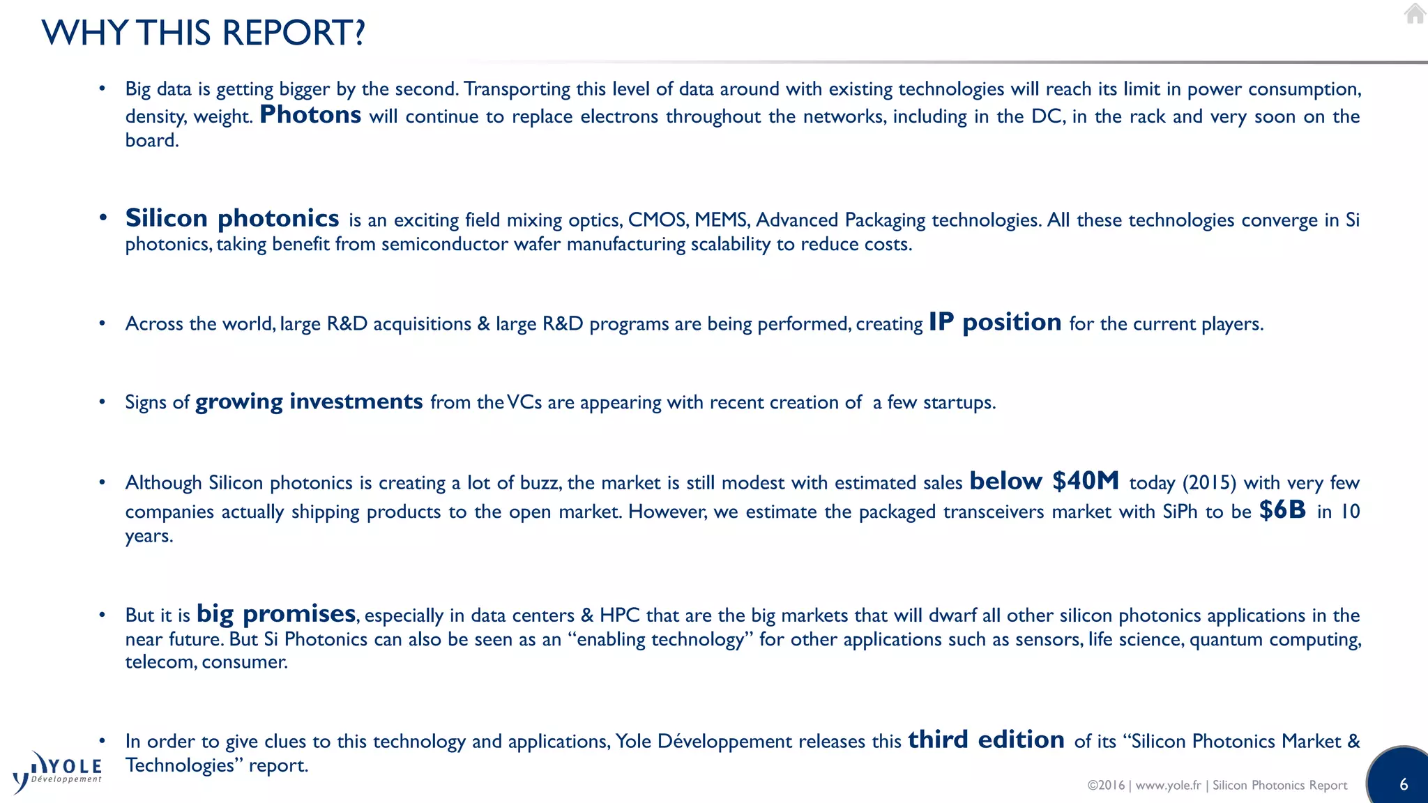 6
WHY THIS REPORT?
• Big data is getting bigger by the second. Transporting this level of data around with existing technologies will reach its limit in power consumption,
density, weight. Photons will continue to replace electrons throughout the networks, including in the DC, in the rack and very soon on the
board.
• Silicon photonics is an exciting field mixing optics, CMOS, MEMS, Advanced Packaging technologies. All these technologies converge in Si
photonics, taking benefit from semiconductor wafer manufacturing scalability to reduce costs.
• Across the world, large R&D acquisitions & large R&D programs are being performed, creating IP position for the current players.
• Signs of growing investments from theVCs are appearing with recent creation of a few startups.
• Although Silicon photonics is creating a lot of buzz, the market is still modest with estimated sales below $40M today (2015) with very few
companies actually shipping products to the open market. However, we estimate the packaged transceivers market with SiPh to be $6B in 10
years.
• But it is big promises, especially in data centers & HPC that are the big markets that will dwarf all other silicon photonics applications in the
near future. But Si Photonics can also be seen as an “enabling technology” for other applications such as sensors, life science, quantum computing,
telecom, consumer.
• In order to give clues to this technology and applications, Yole Développement releases this third edition of its “Silicon Photonics Market &
Technologies” report.
©2016 | www.yole.fr | Silicon Photonics Report
 