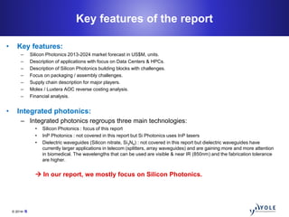 © 2014• 6
Key features of the report
• Key features:
– Silicon Photonics 2013-2024 market forecast in US$M, units.
– Descr...