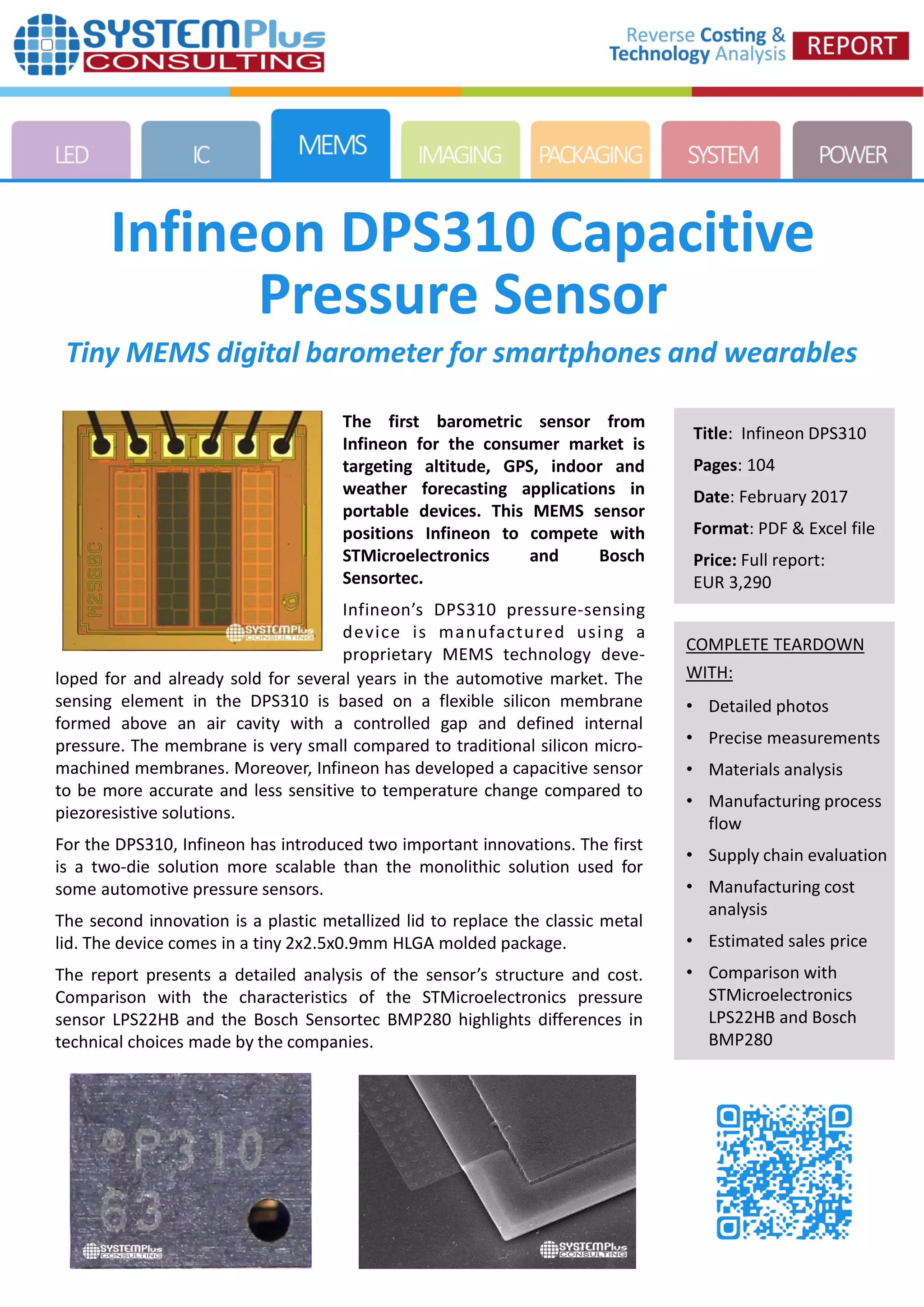 COMPLETE TEARDOWN
WITH:
• Detailed photos
• Precise measurements
• Materials analysis
• Manufacturing process
flow
• Supply chain evaluation
• Manufacturing cost
analysis
• Estimated sales price
• Comparison with
STMicroelectronics
LPS22HB and Bosch
BMP280
Infineon DPS310 Capacitive
Pressure Sensor
Title: Infineon DPS310
Pages: 104
Date: February 2017
Format: PDF & Excel file
Price: Full report:
EUR 3,290
Tiny MEMS digital barometer for smartphones and wearables
loped for and already sold for several years in the automotive market. The
sensing element in the DPS310 is based on a flexible silicon membrane
formed above an air cavity with a controlled gap and defined internal
pressure. The membrane is very small compared to traditional silicon micro-
machined membranes. Moreover, Infineon has developed a capacitive sensor
to be more accurate and less sensitive to temperature change compared to
piezoresistive solutions.
For the DPS310, Infineon has introduced two important innovations. The first
is a two-die solution more scalable than the monolithic solution used for
some automotive pressure sensors.
The second innovation is a plastic metallized lid to replace the classic metal
lid. The device comes in a tiny 2x2.5x0.9mm HLGA molded package.
The report presents a detailed analysis of the sensor’s structure and cost.
Comparison with the characteristics of the STMicroelectronics pressure
sensor LPS22HB and the Bosch Sensortec BMP280 highlights differences in
technical choices made by the companies.
The first barometric sensor from
Infineon for the consumer market is
targeting altitude, GPS, indoor and
weather forecasting applications in
portable devices. This MEMS sensor
positions Infineon to compete with
STMicroelectronics and Bosch
Sensortec.
Infineon’s DPS310 pressure-sensing
device is manufactured using a
proprietary MEMS technology deve-
 