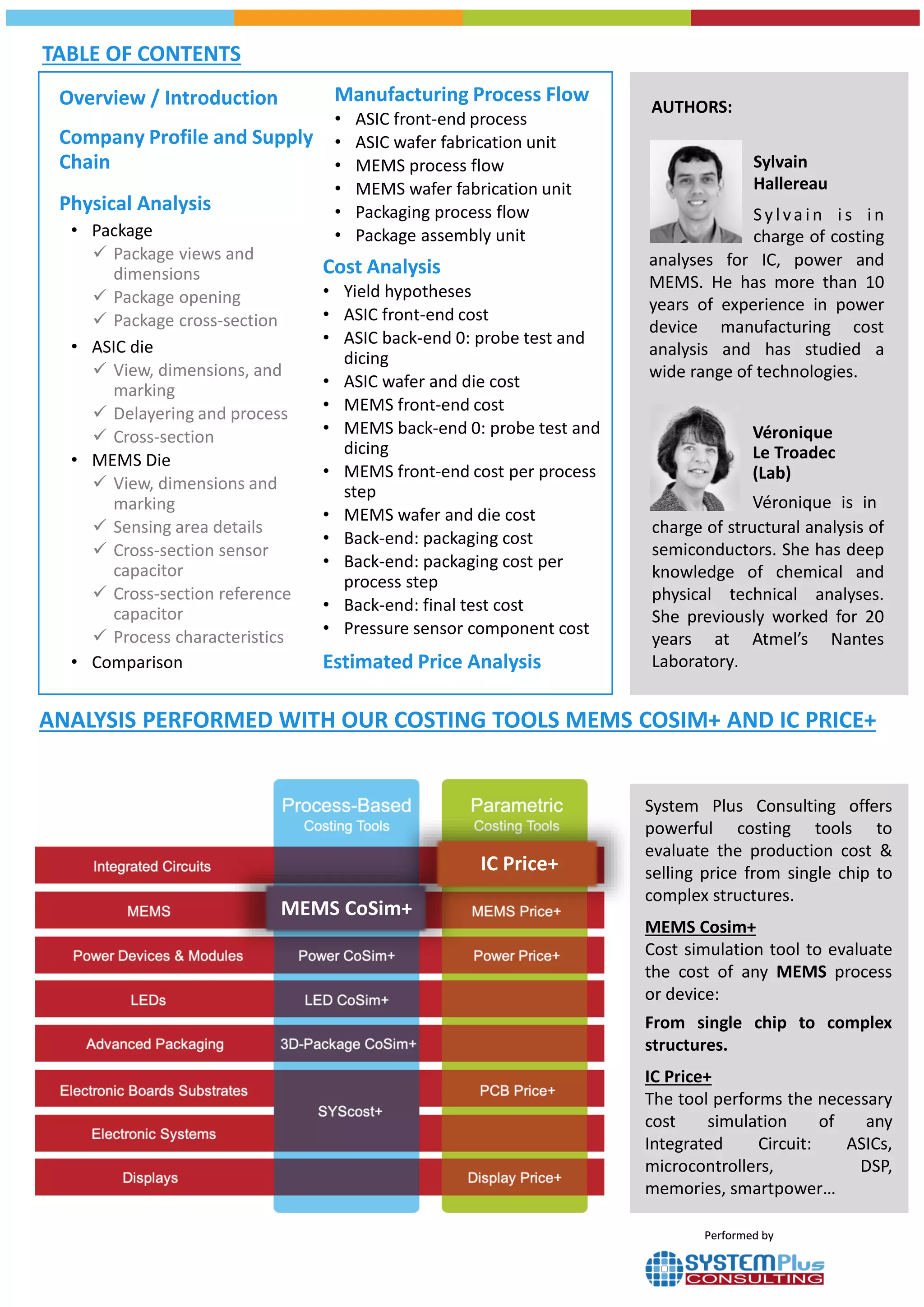 Véronique is in charge of
structure analysis of semi-
conductors. She has a deep
knowledge in chemical &
physical technical analyses. She
previously worked for 20 years
in Atmel Nantes Laboratory.
Author (Lab):
Véronique
Le Troadec
analyses for IC, power and
MEMS. He has more than 10
years of experience in power
device manufacturing cost
analysis and has studied a
wide range of technologies.
Sylvain
Hallereau
Sylvain i s in
charge of costing
AUTHORS:
TABLE OF CONTENTS
Overview / Introduction
Company Profile and Supply
Chain
Physical Analysis
• Package
 Package views and
dimensions
 Package opening
 Package cross-section
• ASIC die
 View, dimensions, and
marking
 Delayering and process
 Cross-section
• MEMS Die
 View, dimensions and
marking
 Sensing area details
 Cross-section sensor
capacitor
 Cross-section reference
capacitor
 Process characteristics
• Comparison
Manufacturing Process Flow
• ASIC front-end process
• ASIC wafer fabrication unit
• MEMS process flow
• MEMS wafer fabrication unit
• Packaging process flow
• Package assembly unit
Cost Analysis
• Yield hypotheses
• ASIC front-end cost
• ASIC back-end 0: probe test and
dicing
• ASIC wafer and die cost
• MEMS front-end cost
• MEMS back-end 0: probe test and
dicing
• MEMS front-end cost per process
step
• MEMS wafer and die cost
• Back-end: packaging cost
• Back-end: packaging cost per
process step
• Back-end: final test cost
• Pressure sensor component cost
Estimated Price Analysis
charge of structural analysis of
semiconductors. She has deep
knowledge of chemical and
physical technical analyses.
She previously worked for 20
years at Atmel’s Nantes
Laboratory.
Véronique
Le Troadec
(Lab)
Véronique is in
Performed byPerformed by
ANALYSIS PERFORMED WITH OUR COSTING TOOLS MEMS COSIM+ AND IC PRICE+
MEMS CoSim+
IC Price+
System Plus Consulting offers
powerful costing tools to
evaluate the production cost &
selling price from single chip to
complex structures.
MEMS Cosim+
Cost simulation tool to evaluate
the cost of any MEMS process
or device:
From single chip to complex
structures.
IC Price+
The tool performs the necessary
cost simulation of any
Integrated Circuit: ASICs,
microcontrollers, DSP,
memories, smartpower…
 
