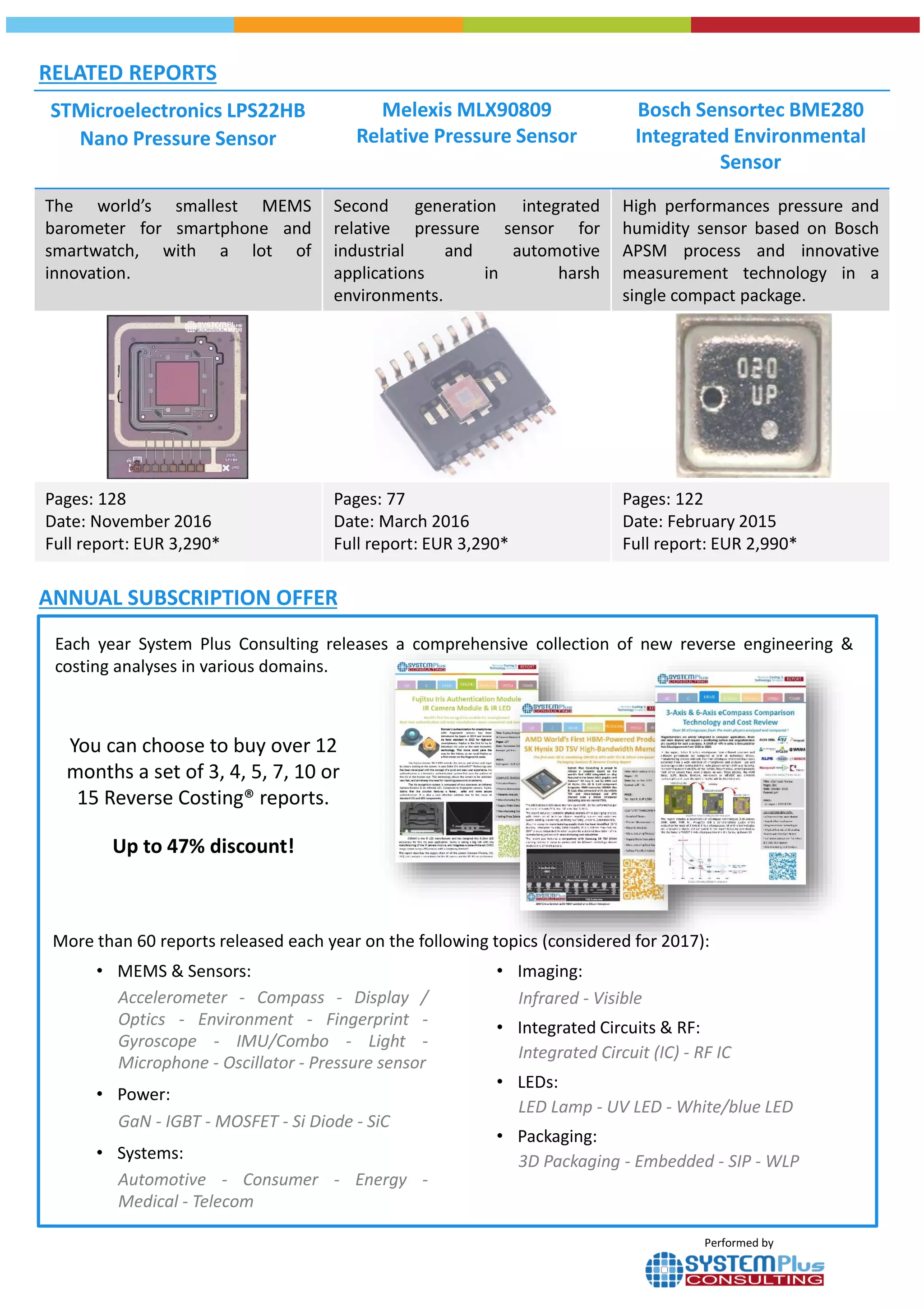 STMicroelectronics LPS22HB
Nano Pressure Sensor
Melexis MLX90809
Relative Pressure Sensor
Bosch Sensortec BME280
Integrated Environmental
Sensor
The world’s smallest MEMS
barometer for smartphone and
smartwatch, with a lot of
innovation.
Second generation integrated
relative pressure sensor for
industrial and automotive
applications in harsh
environments.
High performances pressure and
humidity sensor based on Bosch
APSM process and innovative
measurement technology in a
single compact package.
Pages: 128
Date: November 2016
Full report: EUR 3,290*
Pages: 77
Date: March 2016
Full report: EUR 3,290*
Pages: 122
Date: February 2015
Full report: EUR 2,990*
RELATED REPORTS
ANNUAL SUBSCRIPTION OFFER
You can choose to buy over 12
months a set of 3, 4, 5, 7, 10 or
15 Reverse Costing® reports.
Up to 47% discount!
• MEMS & Sensors:
Accelerometer - Compass - Display /
Optics - Environment - Fingerprint -
Gyroscope - IMU/Combo - Light -
Microphone - Oscillator - Pressure sensor
• Power:
GaN - IGBT - MOSFET - Si Diode - SiC
• Systems:
Automotive - Consumer - Energy -
Medical - Telecom
Each year System Plus Consulting releases a comprehensive collection of new reverse engineering &
costing analyses in various domains.
• Imaging:
Infrared - Visible
• Integrated Circuits & RF:
Integrated Circuit (IC) - RF IC
• LEDs:
LED Lamp - UV LED - White/blue LED
• Packaging:
3D Packaging - Embedded - SIP - WLP
Performed by
More than 60 reports released each year on the following topics (considered for 2017):
 