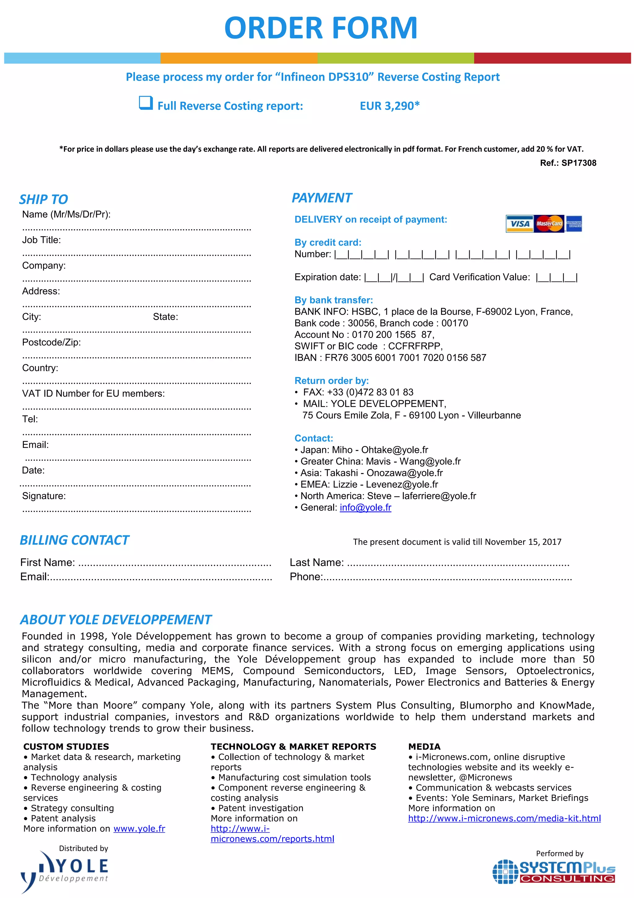 ORDER FORM
*For price in dollars please use the day’s exchange rate. All reports are delivered electronically in pdf format. For French customer, add 20 % for VAT.
Performed by
DELIVERY on receipt of payment:
By credit card:
Number: |__|__|__|__| |__|__|__|__| |__|__|__|__| |__|__|__|__|
Expiration date: |__|__|/|__|__| Card Verification Value: |__|__|__|
By bank transfer:
BANK INFO: HSBC, 1 place de la Bourse, F-69002 Lyon, France,
Bank code : 30056, Branch code : 00170
Account No : 0170 200 1565 87,
SWIFT or BIC code : CCFRFRPP,
IBAN : FR76 3005 6001 7001 7020 0156 587
Return order by:
• FAX: +33 (0)472 83 01 83
• MAIL: YOLE DEVELOPPEMENT,
75 Cours Emile Zola, F - 69100 Lyon - Villeurbanne
Contact:
• Japan: Miho - Ohtake@yole.fr
• Greater China: Mavis - Wang@yole.fr
• Asia: Takashi - Onozawa@yole.fr
• EMEA: Lizzie - Levenez@yole.fr
• North America: Steve – laferriere@yole.fr
• General: info@yole.fr
The present document is valid till November 15, 2017
SHIP TO PAYMENT
BILLING CONTACT
ABOUT YOLE DEVELOPPEMENT
Name (Mr/Ms/Dr/Pr):
......................................................................................
Job Title:
......................................................................................
Company:
......................................................................................
Address:
......................................................................................
City: State:
......................................................................................
Postcode/Zip:
......................................................................................
Country:
......................................................................................
VAT ID Number for EU members:
......................................................................................
Tel:
......................................................................................
Email:
.....................................................................................
Date:
.......................................................................................
Signature:
......................................................................................
Distributed by
First Name: .................................................................. Last Name: ............................................................................
Email:............................................................................ Phone:.....................................................................................
Founded in 1998, Yole Développement has grown to become a group of companies providing marketing, technology
and strategy consulting, media and corporate finance services. With a strong focus on emerging applications using
silicon and/or micro manufacturing, the Yole Développement group has expanded to include more than 50
collaborators worldwide covering MEMS, Compound Semiconductors, LED, Image Sensors, Optoelectronics,
Microfluidics & Medical, Advanced Packaging, Manufacturing, Nanomaterials, Power Electronics and Batteries & Energy
Management.
The “More than Moore” company Yole, along with its partners System Plus Consulting, Blumorpho and KnowMade,
support industrial companies, investors and R&D organizations worldwide to help them understand markets and
follow technology trends to grow their business.
CUSTOM STUDIES
• Market data & research, marketing
analysis
• Technology analysis
• Reverse engineering & costing
services
• Strategy consulting
• Patent analysis
More information on www.yole.fr
MEDIA
• i-Micronews.com, online disruptive
technologies website and its weekly e-
newsletter, @Micronews
• Communication & webcasts services
• Events: Yole Seminars, Market Briefings
More information on
http://www.i-micronews.com/media-kit.html
TECHNOLOGY & MARKET REPORTS
• Collection of technology & market
reports
• Manufacturing cost simulation tools
• Component reverse engineering &
costing analysis
• Patent investigation
More information on
http://www.i-
micronews.com/reports.html
Please process my order for “Infineon DPS310” Reverse Costing Report
 Full Reverse Costing report: EUR 3,290*
Ref.: SP17308
 