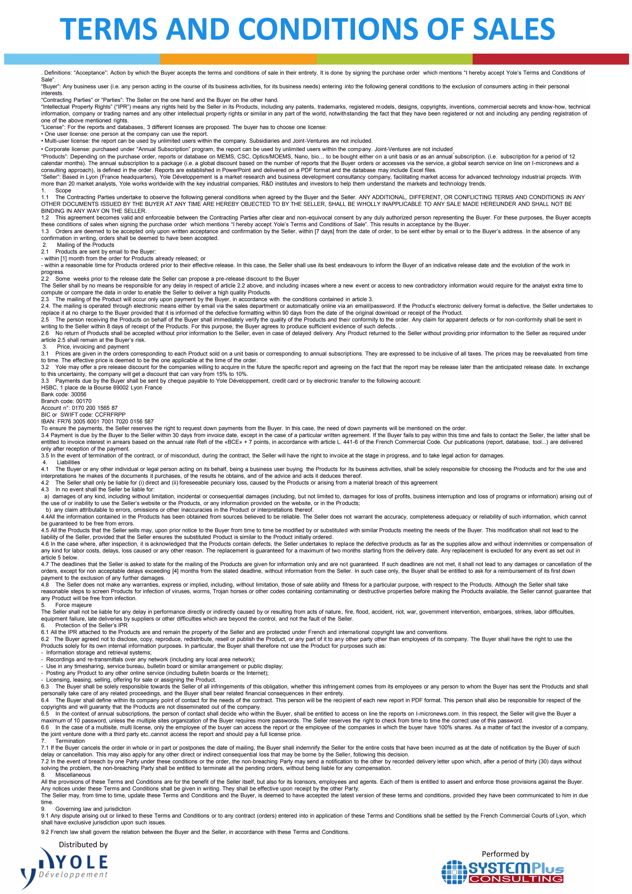 Performed by
TERMS AND CONDITIONS OF SALES
. Definitions: “Acceptance”: Action by which the Buyer accepts the terms and conditions of sale in their entirety. It is done by signing the purchase order which mentions “I hereby accept Yole’s Terms and Conditions of
Sale”.
“Buyer”: Any business user (i.e. any person acting in the course of its business activities, for its business needs) entering into the following general conditions to the exclusion of consumers acting in their personal
interests.
“Contracting Parties” or “Parties”: The Seller on the one hand and the Buyer on the other hand.
“Intellectual Property Rights” (“IPR”) means any rights held by the Seller in its Products, including any patents, trademarks, registered models, designs, copyrights, inventions, commercial secrets and know-how, technical
information, company or trading names and any other intellectual property rights or similar in any part of the world, notwithstanding the fact that they have been registered or not and including any pending registration of
one of the above mentioned rights.
“License”: For the reports and databases, 3 different licenses are proposed. The buyer has to choose one license:
• One user license: one person at the company can use the report.
• Multi-user license: the report can be used by unlimited users within the company. Subsidiaries and Joint-Ventures are not included.
• Corporate license: purchased under “Annual Subscription” program, the report can be used by unlimited users within the company. Joint-Ventures are not included.
“Products”: Depending on the purchase order, reports or database on MEMS, CSC, Optics/MOEMS, Nano, bio… to be bought either on a unit basis or as an annual subscription. (i.e. subscription for a period of 12
calendar months). The annual subscription to a package (i.e. a global discount based on the number of reports that the Buyer orders or accesses via the service, a global search service on line on I-micronews and a
consulting approach), is defined in the order. Reports are established in PowerPoint and delivered on a PDF format and the database may include Excel files.
“Seller”: Based in Lyon (France headquarters), Yole Développement is a market research and business development consultancy company, facilitating market access for advanced technology industrial projects. With
more than 20 market analysts, Yole works worldwide with the key industrial companies, R&D institutes and investors to help them understand the markets and technology trends.
1. Scope
1.1 The Contracting Parties undertake to observe the following general conditions when agreed by the Buyer and the Seller. ANY ADDITIONAL, DIFFERENT, OR CONFLICTING TERMS AND CONDITIONS IN ANY
OTHER DOCUMENTS ISSUED BY THE BUYER AT ANY TIME ARE HEREBY OBJECTED TO BY THE SELLER, SHALL BE WHOLLY INAPPLICABLE TO ANY SALE MADE HEREUNDER AND SHALL NOT BE
BINDING IN ANY WAY ON THE SELLER.
1.2 This agreement becomes valid and enforceable between the Contracting Parties after clear and non-equivocal consent by any duly authorized person representing the Buyer. For these purposes, the Buyer accepts
these conditions of sales when signing the purchase order which mentions “I hereby accept Yole’s Terms and Conditions of Sale”. This results in acceptance by the Buyer.
1.3 Orders are deemed to be accepted only upon written acceptance and confirmation by the Seller, within [7 days] from the date of order, to be sent either by email or to the Buyer’s address. In the absence of any
confirmation in writing, orders shall be deemed to have been accepted.
2. Mailing of the Products
2.1 Products are sent by email to the Buyer:
- within [1] month from the order for Products already released; or
- within a reasonable time for Products ordered prior to their effective release. In this case, the Seller shall use its best endeavours to inform the Buyer of an indicative release date and the evolution of the work in
progress.
2.2 Some weeks prior to the release date the Seller can propose a pre-release discount to the Buyer
The Seller shall by no means be responsible for any delay in respect of article 2.2 above, and including incases where a new event or access to new contradictory information would require for the analyst extra time to
compute or compare the data in order to enable the Seller to deliver a high quality Products.
2.3 The mailing of the Product will occur only upon payment by the Buyer, in accordance with the conditions contained in article 3.
2.4. The mailing is operated through electronic means either by email via the sales department or automatically online via an email/password. If the Product’s electronic delivery format is defective, the Seller undertakes to
replace it at no charge to the Buyer provided that it is informed of the defective formatting within 90 days from the date of the original download or receipt of the Product.
2.5 The person receiving the Products on behalf of the Buyer shall immediately verify the quality of the Products and their conformity to the order. Any claim for apparent defects or for non-conformity shall be sent in
writing to the Seller within 8 days of receipt of the Products. For this purpose, the Buyer agrees to produce sufficient evidence of such defects. .
2.6 No return of Products shall be accepted without prior information to the Seller, even in case of delayed delivery. Any Product returned to the Seller without providing prior information to the Seller as required under
article 2.5 shall remain at the Buyer’s risk.
3. Price, invoicing and payment
3.1 Prices are given in the orders corresponding to each Product sold on a unit basis or corresponding to annual subscriptions. They are expressed to be inclusive of all taxes. The prices may be reevaluated from time
to time. The effective price is deemed to be the one applicable at the time of the order.
3.2 Yole may offer a pre release discount for the companies willing to acquire in the future the specific report and agreeing on the fact that the report may be release later than the anticipated release date. In exchange
to this uncertainty, the company will get a discount that can vary from 15% to 10%.
3.3 Payments due by the Buyer shall be sent by cheque payable to Yole Développement, credit card or by electronic transfer to the following account:
HSBC, 1 place de la Bourse 69002 Lyon France
Bank code: 30056
Branch code: 00170
Account n°: 0170 200 1565 87
BIC or SWIFT code: CCFRFRPP
IBAN: FR76 3005 6001 7001 7020 0156 587
To ensure the payments, the Seller reserves the right to request down payments from the Buyer. In this case, the need of down payments will be mentioned on the order.
3.4 Payment is due by the Buyer to the Seller within 30 days from invoice date, except in the case of a particular written agreement. If the Buyer fails to pay within this time and fails to contact the Seller, the latter shall be
entitled to invoice interest in arrears based on the annual rate Refi of the «BCE» + 7 points, in accordance with article L. 441-6 of the French Commercial Code. Our publications (report, database, tool...) are delivered
only after reception of the payment.
3.5 In the event of termination of the contract, or of misconduct, during the contract, the Seller will have the right to invoice at the stage in progress, and to take legal action for damages.
4. Liabilities
4.1 The Buyer or any other individual or legal person acting on its behalf, being a business user buying the Products for its business activities, shall be solely responsible for choosing the Products and for the use and
interpretations he makes of the documents it purchases, of the results he obtains, and of the advice and acts it deduces thereof.
4.2 The Seller shall only be liable for (i) direct and (ii) foreseeable pecuniary loss, caused by the Products or arising from a material breach of this agreement
4.3 In no event shall the Seller be liable for:
a) damages of any kind, including without limitation, incidental or consequential damages (including, but not limited to, damages for loss of profits, business interruption and loss of programs or information) arising out of
the use of or inability to use the Seller’s website or the Products, or any information provided on the website, or in the Products;
b) any claim attributable to errors, omissions or other inaccuracies in the Product or interpretations thereof.
4.4All the information contained in the Products has been obtained from sources believed to be reliable. The Seller does not warrant the accuracy, completeness adequacy or reliability of such information, which cannot
be guaranteed to be free from errors.
4.5 All the Products that the Seller sells may, upon prior notice to the Buyer from time to time be modified by or substituted with similar Products meeting the needs of the Buyer. This modification shall not lead to the
liability of the Seller, provided that the Seller ensures the substituted Product is similar to the Product initially ordered.
4.6 In the case where, after inspection, it is acknowledged that the Products contain defects, the Seller undertakes to replace the defective products as far as the supplies allow and without indemnities or compensation of
any kind for labor costs, delays, loss caused or any other reason. The replacement is guaranteed for a maximum of two months starting from the delivery date. Any replacement is excluded for any event as set out in
article 5 below.
4.7 The deadlines that the Seller is asked to state for the mailing of the Products are given for information only and are not guaranteed. If such deadlines are not met, it shall not lead to any damages or cancellation of the
orders, except for non acceptable delays exceeding [4] months from the stated deadline, without information from the Seller. In such case only, the Buyer shall be entitled to ask for a reimbursement of its first down
payment to the exclusion of any further damages.
4.8 The Seller does not make any warranties, express or implied, including, without limitation, those of sale ability and fitness for a particular purpose, with respect to the Products. Although the Seller shall take
reasonable steps to screen Products for infection of viruses, worms, Trojan horses or other codes containing contaminating or destructive properties before making the Products available, the Seller cannot guarantee that
any Product will be free from infection.
5. Force majeure
The Seller shall not be liable for any delay in performance directly or indirectly caused by or resulting from acts of nature, fire, flood, accident, riot, war, government intervention, embargoes, strikes, labor difficulties,
equipment failure, late deliveries by suppliers or other difficulties which are beyond the control, and not the fault of the Seller.
6. Protection of the Seller’s IPR
6.1 All the IPR attached to the Products are and remain the property of the Seller and are protected under French and international copyright law and conventions.
6.2 The Buyer agreed not to disclose, copy, reproduce, redistribute, resell or publish the Product, or any part of it to any other party other than employees of its company. The Buyer shall have the right to use the
Products solely for its own internal information purposes. In particular, the Buyer shall therefore not use the Product for purposes such as:
- Information storage and retrieval systems;
- Recordings and re-transmittals over any network (including any local area network);
- Use in any timesharing, service bureau, bulletin board or similar arrangement or public display;
- Posting any Product to any other online service (including bulletin boards or the Internet);
- Licensing, leasing, selling, offering for sale or assigning the Product.
6.3 The Buyer shall be solely responsible towards the Seller of all infringements of this obligation, whether this infringement comes from its employees or any person to whom the Buyer has sent the Products and shall
personally take care of any related proceedings, and the Buyer shall bear related financial consequences in their entirety.
6.4 The Buyer shall define within its company point of contact for the needs of the contract. This person will be the recipient of each new report in PDF format. This person shall also be responsible for respect of the
copyrights and will guaranty that the Products are not disseminated out of the company.
6.5 In the context of annual subscriptions, the person of contact shall decide who within the Buyer, shall be entitled to access on line the reports on I-micronews.com. In this respect, the Seller will give the Buyer a
maximum of 10 password, unless the multiple sites organization of the Buyer requires more passwords. The Seller reserves the right to check from time to time the correct use of this password.
6.6 In the case of a multisite, multi license, only the employee of the buyer can access the report or the employee of the companies in which the buyer have 100% shares. As a matter of fact the investor of a company,
the joint venture done with a third party etc..cannot access the report and should pay a full license price.
7. Termination
7.1 If the Buyer cancels the order in whole or in part or postpones the date of mailing, the Buyer shall indemnify the Seller for the entire costs that have been incurred as at the date of notification by the Buyer of such
delay or cancellation. This may also apply for any other direct or indirect consequential loss that may be borne by the Seller, following this decision.
7.2 In the event of breach by one Party under these conditions or the order, the non-breaching Party may send a notification to the other by recorded delivery letter upon which, after a period of thirty (30) days without
solving the problem, the non-breaching Party shall be entitled to terminate all the pending orders, without being liable for any compensation.
8. Miscellaneous
All the provisions of these Terms and Conditions are for the benefit of the Seller itself, but also for its licensors, employees and agents. Each of them is entitled to assert and enforce those provisions against the Buyer.
Any notices under these Terms and Conditions shall be given in writing. They shall be effective upon receipt by the other Party.
The Seller may, from time to time, update these Terms and Conditions and the Buyer, is deemed to have accepted the latest version of these terms and conditions, provided they have been communicated to him in due
time.
9. Governing law and jurisdiction
9.1 Any dispute arising out or linked to these Terms and Conditions or to any contract (orders) entered into in application of these Terms and Conditions shall be settled by the French Commercial Courts of Lyon, which
shall have exclusive jurisdiction upon such issues.
9.2 French law shall govern the relation between the Buyer and the Seller, in accordance with these Terms and Conditions.
Distributed by
 