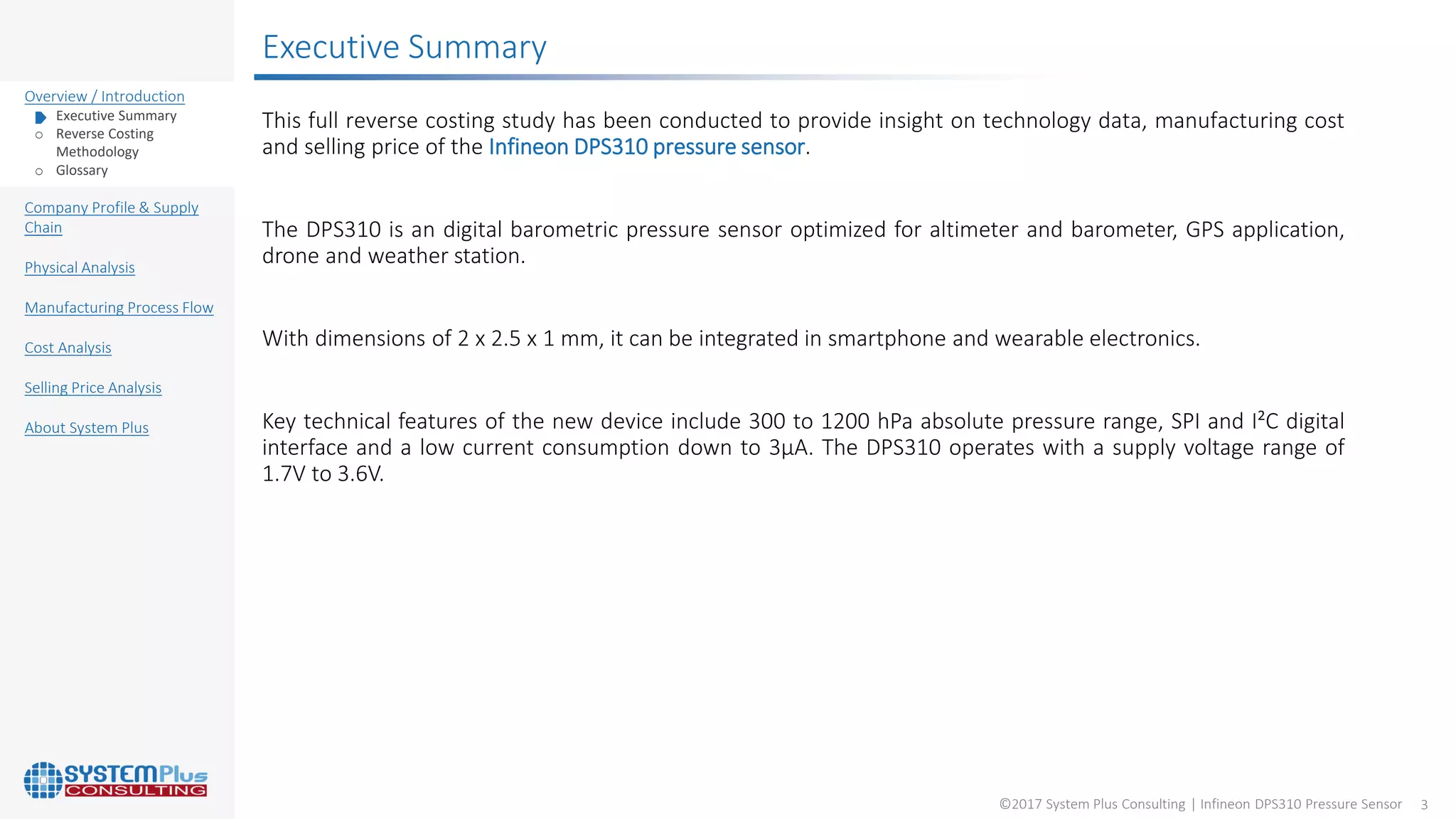 ©2017 System Plus Consulting | Infineon DPS310 Pressure Sensor 3
Overview / Introduction
o Executive Summary
o Reverse Costing
Methodology
o Glossary
Company Profile & Supply
Chain
Physical Analysis
Manufacturing Process Flow
Cost Analysis
Selling Price Analysis
About System Plus
Executive Summary
This full reverse costing study has been conducted to provide insight on technology data, manufacturing cost
and selling price of the Infineon DPS310 pressure sensor.
The DPS310 is an digital barometric pressure sensor optimized for altimeter and barometer, GPS application,
drone and weather station.
With dimensions of 2 x 2.5 x 1 mm, it can be integrated in smartphone and wearable electronics.
Key technical features of the new device include 300 to 1200 hPa absolute pressure range, SPI and I²C digital
interface and a low current consumption down to 3µA. The DPS310 operates with a supply voltage range of
1.7V to 3.6V.
 