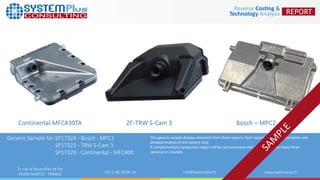 ZF-TRW S-Cam 3
21 rue la Noue Bras de Fer
44200 NANTES - FRANCE +33 2 40 18 09 16 info@systemplus.fr www.systemplus.fr
Continental MFC430TA
Generic Sample for:SP17324 - Bosch - MPC2
SP17323 - TRW S-Cam 3
SP17329 - Continental - MFC400
Bosch – MPC2
This generic sample displays elements from three reports. Each report contains the complete and
detailed analysis of one system only.
A complementary comparison report will be sent everyone who buys reports on these three
cameras in a bundle.
 