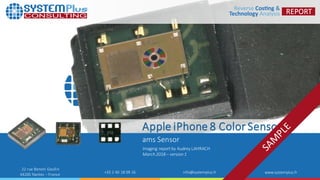 ©2018 by SystemPlusConsulting | amsColorSensorin AppleiPhone8 1
22 rue Benoni Goullin
44200 Nantes – France
+33 2 40 18 09 16 info@systemplus.fr www.systemplus.fr
Apple iPhone 8 Color Sensor
ams Sensor
Imaging report by Audrey LAHRACH
March 2018 – version 1
 