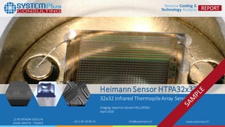 ©2018 SystemPlusConsulting| Heimann Sensor–HTPA32x32 Thermopile 1
22 BD BENONI GOULLIN
44200 NANTES - FRANCE
+33 2 40 18 09 16 info@systemplus.fr www.systemplus.fr
Heimann Sensor HTPA32x32d
32x32 Infrared ThermopileArray Sensor
Imaging report by SylvainHALLEREAU
April 2018
 