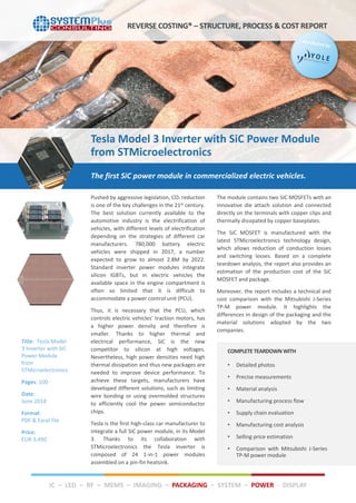 Pushed by aggressive legislation, CO² reduction
is one of the key challenges in the 21st century.
The best solution currently available to the
automotive industry is the electrification of
vehicles, with different levels of electrification
depending on the strategies of different car
manufacturers. 780,000 battery electric
vehicles were shipped in 2017, a number
expected to grow to almost 2.8M by 2022.
Standard inverter power modules integrate
silicon IGBTs, but in electric vehicles the
available space in the engine compartment is
often so limited that it is difficult to
accommodate a power control unit (PCU).
Thus, it is necessary that the PCU, which
controls electric vehicles’ traction motors, has
a higher power density and therefore is
smaller. Thanks to higher thermal and
electrical performance, SiC is the new
competitor to silicon at high voltages.
Nevertheless, high power densities need high
thermal dissipation and thus new packages are
needed to improve device performance. To
achieve these targets, manufacturers have
developed different solutions, such as limiting
wire bonding or using overmolded structures
to efficiently cool the power semiconductor
chips.
Tesla is the first high-class car manufacturer to
integrate a full SiC power module, in its Model
3. Thanks to its collaboration with
STMicroelectronics the Tesla inverter is
composed of 24 1-in-1 power modules
assembled on a pin-fin heatsink.
The module contains two SiC MOSFETs with an
innovative die attach solution and connected
directly on the terminals with copper clips and
thermally dissipated by copper baseplates.
The SiC MOSFET is manufactured with the
latest STMicroelectronics technology design,
which allows reduction of conduction losses
and switching losses. Based on a complete
teardown analysis, the report also provides an
estimation of the production cost of the SiC
MOSFET and package.
Moreover, the report includes a technical and
cost comparison with the Mitsubishi J-Series
TP-M power module. It highlights the
differences in design of the packaging and the
material solutions adopted by the two
companies.
COMPLETE TEARDOWN WITH
• Detailed photos
• Precise measurements
• Material analysis
• Manufacturing process flow
• Supply chain evaluation
• Manufacturing cost analysis
• Selling price estimation
• Comparison with Mitsubishi J-Series
TP-M power module
The first SiC power module in commercialized electric vehicles.
REVERSE COSTING® – STRUCTURE, PROCESS & COST REPORT
Title: Tesla Model
3 Inverter with SiC
Power Module
from
STMicroelectronics
Pages: 100
Date:
June 2018
Format:
PDF & Excel file
Price:
EUR 3,490
Tesla Model 3 Inverter with SiC Power Module
from STMicroelectronics
IC – LED – RF – MEMS – IMAGING – PACKAGING – SYSTEM – POWER - DISPLAY
 