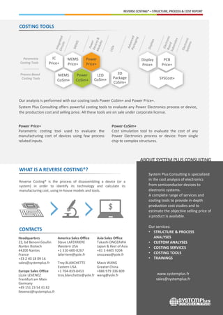 COSTING TOOLS
Power Price+
Parametric costing tool used to evaluate the
manufacturing cost of devices using few process
related inputs.
REVERSE COSTING® – STRUCTURE, PROCESS & COST REPORT
Process-Based
Costing Tools
Parametric
Costing Tools
WHAT IS A REVERSE COSTING®?
Reverse Costing® is the process of disassembling a device (or a
system) in order to identify its technology and calculate its
manufacturing cost, using in-house models and tools.
IC
Price+
MEMS
CoSim+
MEMS
Price+
Power
CoSim+
Power
Price+
LED
CoSim+
3D
Package
CoSim+
Display
Price+
PCB
Price+
SYSCost+
Our analysis is performed with our costing tools Power CoSim+ and Power Price+.
System Plus Consulting offers powerful costing tools to evaluate any Power Electronics process or device,
the production cost and selling price. All these tools are on sale under corporate license.
CONTACTS
Headquarters
22, bd Benoni Goullin
Nantes Biotech
44200 Nantes
France
+33 2 40 18 09 16
sales@systemplus.fr
Europe Sales Office
Lizzie LEVENEZ
Frankfurt am Main
Germany
+49 151 23 54 41 82
llevenez@systemplus.fr
America Sales Office
Steve LAFERRIERE
Western USA
+1 310-600-8267
laferriere@yole.fr
Troy BLANCHETTE
Eastern USA
+1 704-859-0453
troy.blanchette@yole.fr
Asia Sales Office
Takashi ONOZAWA
Japan & Rest of Asia
+81 3 4405 9204
onozawa@yole.fr
Mavis WANG
Greater China
+886 979 336 809
wang@yole.fr
ABOUT SYSTEM PLUS CONSULTING
System Plus Consulting is specialized
in the cost analysis of electronics
from semiconductor devices to
electronic systems.
A complete range of services and
costing tools to provide in-depth
production cost studies and to
estimate the objective selling price of
a product is available.
Our services:
• STRUCTURE & PROCESS
ANALYSES
• CUSTOM ANALYSES
• COSTING SERVICES
• COSTING TOOLS
• TRAININGS
www.systemplus.fr
sales@systemplus.fr
Power CoSim+
Cost simulation tool to evaluate the cost of any
Power Electronics process or device: from single
chip to complex structures.
 