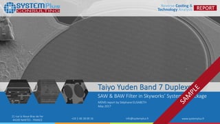 ©2017 by System Plus Consulting | Taiyo Yuden Duplexer Technology : SAW & BAW Filter 1
21 rue la Noue Bras de Fer
44200 NANTES - FRANCE +33 2 40 18 09 16 info@systemplus.fr www.systemplus.fr
Taiyo Yuden Band 7 Duplexer
SAW & BAW Filter in Skyworks’ System in Package
MEMS report by Stéphane ELISABETH
May 2017
 
