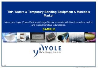 © 2012 
Copyrights © Yole Développement SA. All rights reserved. 
Thin Wafers & Temporary Bonding Equipment & Materials 
Market 
Memories, Logic, Power Devices & Image Sensors markets will drive thin wafers market 
and related handling technologies. 
Infineon EVGroup Discera Sony PVA Tepla PlanOptik Matech 
SAMPLE 
 