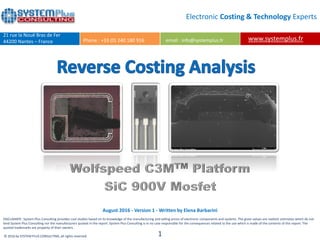 DISCLAIMER : System Plus Consulting provides cost studies based on its knowledge of the manufacturing and selling prices of electronic components and systems. The given values are realistic estimates which do not
bind System Plus Consulting nor the manufacturers quoted in the report. System Plus Consulting is in no case responsible for the consequences related to the use which is made of the contents of this report. The
quoted trademarks are property of their owners.
© 2016 by SYSTEM PLUS CONSULTING, all rights reserved. 1
Electronic Costing & Technology Experts
www.systemplus.fr
21 rue la Nouë Bras de Fer
44200 Nantes – France Phone : +33 (0) 240 180 916 email : info@systemplus.fr
August 2016 - Version 1 - Written by Elena Barbarini
 