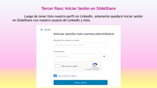 Luego de tener listo nuestro perfil en LinkedIn, solamente quedará iniciar sesión
en SlideShare con nuestro usuario de LinkedIn y listo.
Tercer Paso: Iniciar Sesión en SlideShare
 