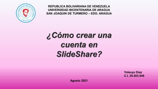 Yolexys Díaz
C.I. 29.503.949
¿Cómo crear una
cuenta en
SlideShare?
REPUBLICA BOLIVARIANA DE VENEZUELA
UNIVERSIDAD BICENTENARIA DE ARAGUA
SAN JOAQUIN DE TURMERO – EDO. ARAGUA
Agosto 2021
 