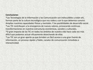 Conclusiones
*Las Tecnologías de la Información y las Comunicación son indiscutibles y están ahí,
forman parte de la cultura tecnológica que nos rodea y con la que debemos convivir.
Amplían nuestras capacidades físicas y mentales. Y las posibilidades de desarrollo social.
*Las TIC contribuyen a la emergencia de nuevos valores, provocando continuas
transformaciones en nuestras estructuras económicas, sociales y culturales.
*El gran impacto de las TIC en todos los ámbitos de nuestra vida hace cada vez más
difícil que podamos actuar eficazmente desechando de ellas.
*Las TIC son un gran aporte ya que brindan un fácil acceso a una gran fuente de
información, un proceso rápido y fiable, canales de comunicación inmediata e
interactividad.
 