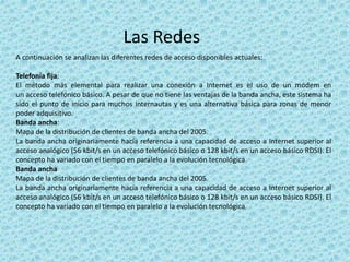 Las Redes
A continuación se analizan las diferentes redes de acceso disponibles actuales:
Telefonía fija:
El método más elemental para realizar una conexión a Internet es el uso de un módem en
un acceso telefónico básico. A pesar de que no tiene las ventajas de la banda ancha, este sistema ha
sido el punto de inicio para muchos internautas y es una alternativa básica para zonas de menor
poder adquisitivo.
Banda ancha:
Mapa de la distribución de clientes de banda ancha del 2005.
La banda ancha originariamente hacía referencia a una capacidad de acceso a Internet superior al
acceso analógico (56 kbit/s en un acceso telefónico básico o 128 kbit/s en un acceso básico RDSI). El
concepto ha variado con el tiempo en paralelo a la evolución tecnológica.
Banda ancha
Mapa de la distribución de clientes de banda ancha del 2005.
La banda ancha originariamente hacía referencia a una capacidad de acceso a Internet superior al
acceso analógico (56 kbit/s en un acceso telefónico básico o 128 kbit/s en un acceso básico RDSI). El
concepto ha variado con el tiempo en paralelo a la evolución tecnológica.
 