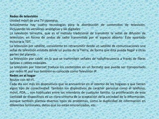 Redes de televisión
Unidad móvil de una TV japonesa.
Actualmente hay cuatro tecnologías para la distribución de contenidos de televisión,
incluyendo las versiones analógicas y las digitales:
La televisión terrestre, que es el método tradicional de transmitir la señal de difusión de
televisión, en forma de ondas de radio transmitida por el espacio abierto. Este apartado
incluiría la TDT.
La televisión por satélite, consistente en retransmitir desde un satélite de comunicaciones una
señal de televisión emitida desde un punto de la Tierra, de forma que ésta pueda llegar a otras
partes del planeta.
La televisión por cable, en la que se transmiten señales de radiofrecuencia a través de fibras
ópticas o cables coaxiales.
La televisión por Internet traduce los contenidos en un formato que puede ser transportado
por redes IP, por eso también es conocida como Televisión IP.
Redes en el hogar
Router con Wi-Fi.
Cada día son más los dispositivos que se encuentran en el interior de los hogares y que tienen
algún tipo de conectividad. También los dispositivos de carácter personal como el teléfono,
móvil, PDA..., son habituales entre los miembros de cualquier familia. La proliferación de esta
cantidad de dispositivos es un claro síntoma de la aceptación de la sociedad de la información,
aunque también plantea diversos tipos de problemas, como la duplicidad de información en
diferentes terminales, datos que no están sincronizados, etc.
 
